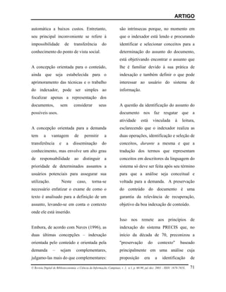 ARTIGO

automática a baixos custos. Entretanto,                                 são intrínsecas porque, no momento em
seu principal inconveniente se refere à                                 que o indexador está lendo e procurando
impossibilidade            de     transferência          do             identificar e selecionar conceitos para a
conhecimento do ponto de vista social.                                  determinação do assunto do documento,
                                                                        está objetivando encontrar o assunto que
A concepção orientada para o conteúdo,                                  lhe é familiar devido à sua prática de
ainda que seja estabelecida para o                                      indexação e também definir o que pode
aprimoramento das técnicas e o trabalho                                 interessar ao usuário do sistema de
do indexador, pode ser simples ao                                       informação.
focalizar apenas a representação dos
documentos,            sem        considerar           seus             A questão da identificação do assunto do
possíveis usos.                                                         documento nos faz resgatar que a
                                                                        atividade        está        vinculada        à    leitura,
A concepção orientada para a demanda                                    esclarecendo que o indexador realiza as
tem       a     vantagem           de      permitir        a            duas operações, identificação e seleção de
transferência         e     a     disseminação           do             conceitos, durante a mesma e que a
conhecimento, mas envolve um alto grau                                  tradução dos termos que representam
de responsabilidade ao distinguir a                                     conceitos em descritores da linguagem do
prioridade de determinados assuntos a                                   sistema só deve ser feita após seu término
usuários potenciais para assegurar sua                                  para que a análise seja conceitual e
utilização.               Neste      caso,       torna-se               voltada para a demanda. A preservação
necessário enfatizar o exame de como o                                  do conteúdo do documento é uma
texto é analisado para a definição de um                                garantia da relevância de recuperação,
assunto, levando-se em conta o contexto                                 objetivo da boa indexação de conteúdo.
onde ele está inserido.
                                                                        Isso nos remete aos princípios de
Embora, de acordo com Naves (1996), as                                  indexação do sistema PRECIS que, no
duas últimas concepções – indexação                                     início da década de 70, preconizou a
orientada pelo conteúdo e orientada pela                                "preservação            do        contexto"       baseado
demanda          –     sejam        complementares,                     principalmente em uma análise cuja
julgamo-las mais do que complementares:                                 proposição          era       a     identificação        de

© Revista Digital de Biblioteconomia e Ciência da Informação, Campinas, v .1, n.1, p. 60-90, jul./dez. 2003 – ISSN: 1678-765X.   71
 