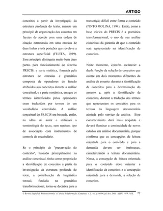 ARTIGO

conceitos a partir da investigação da                                   transcrição difícil entre forma e conteúdo
estrutura profunda do texto, usando um                                  (PINTO MOLINA, 1994). Então, como a
princípio de organização dos assuntos em                                base teórica do PRECIS é a gramática
facetas de acordo com uma ordem de                                      transformacional, o uso de sua análise
citação estruturada em uma entrada de                                   conceitual dá garantia de que o conteúdo
duas linhas e três posições que revelava a                              será representado na identificação de
estrutura superficial (FUJITA, 1989).                                   conceitos.
Esse princípio distinguia muito bem duas
partes para funcionamento do sistema                                    Neste momento, convém esclarecer a
PRECIS: a parte sintática, formada pela                                 dupla função da seleção de conceitos que
estrutura        de     entradas         e       gramática              ocorre em dois momentos diferentes da
composta         de     operadores           de    função               análise de assunto: durante a identificação
atribuídos aos conceitos durante a análise                              de conceitos para a determinação do
conceitual, e a parte semântica, em que os                              assunto e, após a identificação de
termos identificados pelos operadores                                   conceitos, durante a tradução dos termos
eram traduzidos por termos de um                                        que representam os conceitos para os
vocabulário            controlado.           A     análise              termos        da      linguagem          documentária
conceitual do PRECIS era baseada, então,                                adotada pelo serviço de análise.                         Esse
na     idéia      do      autor      e       utilizava     a            esclarecimento dará mais respaldo e
terminologia do texto, sem nenhum tipo                                  deverá iluminar a continuidade de novos
de associação com instrumentos de                                       estudos em análise documentária, porque
controle de vocabulário.                                                confirma que as concepções de leitura
                                                                        orientada para o conteúdo e para a
Se o princípio de "preservação do                                       demanda            devem          ser        intrínsecas,
contexto", baseado principalmente na                                    caracterizando a leitura documentária.
análise conceitual, tinha como proposição                               Nessa, a concepção de leitura orientada
a identificação de conceitos a partir da                                para      o     conteúdo         deve       orientar        a
investigação da estrutura profunda do                                   identificação de conceitos e a concepção
texto,     a     contribuição          da      lingüística              orientada para a demanda, a seleção de
textual,         fundada            na           gramática              conceitos.
transformacional, torna-se decisiva para a

© Revista Digital de Biblioteconomia e Ciência da Informação, Campinas, v .1, n.1, p. 60-90, jul./dez. 2003 – ISSN: 1678-765X.    72
 