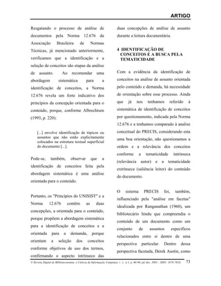 ARTIGO

Resgatando o processo de análise de                                     duas concepções de análise de assunto
documentos pela Norma 12.676 da                                         durante a leitura documentária.
Associação           Brasileira          de        Normas
Técnicas, já mencionado anteriormente,                                  4 IDENTIFICAÇÃO DE
                                                                          CONCEITOS E A BUSCA PELA
verificamos que a identificação e a                                       TEMATICIDADE
seleção de conceitos são etapas da análise
de     assunto.           Ao      recomendar           uma              Com a evidência da identificação de

abordagem              sistemática            para         a            conceitos na análise de assunto orientada

identificação de conceitos, a Norma                                     pelo conteúdo e demanda, há necessidade

12.676 revela um forte indicativo dos                                   de orientação sobre esse processo. Ainda

princípios da concepção orientada para o                                que      já     nos      tenhamos           referido      à

conteúdo, porque, conforme Albrechtsen                                  sistemática de identificação de conceitos

(1993, p. 220):                                                         por questionamento, indicada pela Norma
                                                                        12.676 e a tenhamos comparado à analise
     [...] envolve identificação de tópicos ou                          conceitual do PRECIS, considerando esta
     assuntos que não estão explicitamente
                                                                        uma boa orientação, não questionamos a
     colocados na estrutura textual superficial
     do documento [...].                                                ordem e a relevância dos conceitos
                                                                        conforme          a     tematicidade             intrínseca
Pode-se,        também,          observar          que     a
                                                                        (relevância         autor)      e    a     tematicidade
identificação de conceitos feita pela
                                                                        extrínseca (saliência leitor) do conteúdo
abordagem sistemática é uma análise
                                                                        do documento.
orientada para o conteúdo.

                                                                        O      sistema         PRECIS            foi,     também,
Portanto, os "Princípios do UNISIST" e a
                                                                        influenciado pela "análise em facetas"
Norma          12.676          contêm         as      duas
                                                                        idealizada por Ranganathan (1960), um
concepções, a orientada para o conteúdo,
                                                                        bibliotecário hindu que compreendia o
porque propõem a abordagem sistemática
                                                                        conteúdo de um documento como um
para a identificação de conceitos e a
                                                                        conjunto          de       assuntos             específicos
orientada        para      a     demanda,          porque
                                                                        relacionados entre si dentro de uma
orientam         a     seleção        dos      conceitos
                                                                        perspectiva           particular.        Dentro      dessa
conforme objetivos de uso dos termos,
                                                                        perspectiva facetada, Derek Austin, como
confirmando o aspecto intrínseco das
© Revista Digital de Biblioteconomia e Ciência da Informação, Campinas, v .1, n.1, p. 60-90, jul./dez. 2003 – ISSN: 1678-765X.   73
 