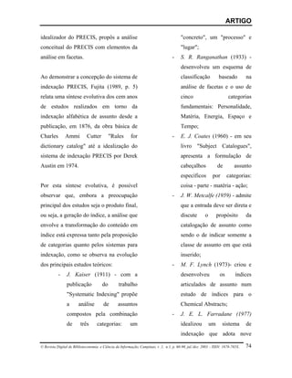 ARTIGO

idealizador do PRECIS, propôs a análise                                                 "concreto", um "processo" e
conceitual do PRECIS com elementos da                                                   "lugar";
análise em facetas.                                                                -    S. R. Ranganathan (1933) -
                                                                                        desenvolveu um esquema de
Ao demonstrar a concepção do sistema de                                                 classificação             baseado        na
indexação PRECIS, Fujita (1989, p. 5)                                                   análise de facetas e o uso de
relata uma síntese evolutiva dos cem anos                                               cinco                          categorias
de estudos realizados em torno da                                                       fundamentais: Personalidade,
indexação alfabética de assunto desde a                                                 Matéria, Energia, Espaço e
publicação, em 1876, da obra básica de                                                  Tempo;
Charles        Ammi          Cutter         "Rules       for                       -    E. J. Coates (1960) - em seu
dictionary catalog" até a idealização do                                                livro "Subject Catalogues",
sistema de indexação PRECIS por Derek                                                   apresenta a formulação de
Austin em 1974.                                                                         cabeçalhos               de       assunto
                                                                                        específicos          por       categorias:
Por esta síntese evolutiva, é possível                                                  coisa - parte - matéria - ação;
observar que, embora a preocupação                                                 -    J. W. Metcalfe (1959) - admite
principal dos estudos seja o produto final,                                             que a entrada deve ser direta e
ou seja, a geração do índice, a análise que                                             discute         o        propósito       da
envolve a transformação do conteúdo em                                                  catalogação de assunto como
índice está expressa tanto pela proposição                                              sendo o de indicar somente a
de categorias quanto pelos sistemas para                                                classe de assunto em que está
indexação, como se observa na evolução                                                  inserido;
dos principais estudos teóricos:                                                   -    M. F. Lynch (1973)- criou e
           -    J. Kaiser (1911) - com a                                                desenvolveu               os       índices
                publicação             do        trabalho                               articulados de assunto num
                "Systematic Indexing" propõe                                            estudo de índices para o
                a      análise         de       assuntos                                Chemical Abstracts;
                compostos pela combinação                                          -    J. E. L. Farradane (1977)
                de       três      categorias:          um                              idealizou           um     sistema       de
                                                                                        indexação que adota nove

© Revista Digital de Biblioteconomia e Ciência da Informação, Campinas, v .1, n.1, p. 60-90, jul./dez. 2003 – ISSN: 1678-765X.   74
 