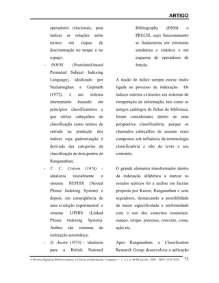 ARTIGO

                operadores relacionais, para                                            Bibliography              (BNB)            o
                indicar         as     relações       entre                             PRECIS, cujo funcionamento
                termos           em        etapas        de                             se fundamenta em estruturas
                discriminação no tempo e no                                             semântica e sintática e em
                espaço;                                                                 esquema de operadores de
           -     POPSI               (Postulated-based                                  função.
                Permuted Subject Indexing
                Language),             idealizado       por             A noção de índice sempre esteve muito
                Neelameghan               e    Gopinath                 ligada ao processo de indexação.                          Os
                (1975),          é       um       sistema               índices outrora existentes em sistemas de
                inteiramente             baseado        em              recuperação da informação, tais como os
                princípios classificatórios e                           antigos catálogos de fichas de biblioteca,
                que      utiliza       cabeçalhos        de             foram       considerados           dentro       de       uma
                classificação como termos de                            perspectiva classificatória, porque os
                entrada         na      produção        dos             chamados cabeçalhos de assunto eram
                índices cuja padronização é                             compostos sob influência da terminologia
                derivada das categorias da                              classificatória e não do texto e seu
                classificação de dois pontos de                         conteúdo.
                Ranganathan;
           -    T.     C.       Craven         (1978)       -           O grande elemento transformador dentro
                idealizou             inicialmente         o            da indexação alfabética a marcar os
                sistema          NEPHIS           (Nested               estudos teóricos foi a análise em facetas
                Phrase Indexing System) e                               proposta por Kaiser, Ranganathan e seus
                depois, em conseqüência de                              seguidores, demarcando a possibilidade
                uma evolução experimental, o                            de maior especificidade e uniformidade
                sistema          LIPHIS          (Linked                com o uso dos conceitos essenciais:
                Phrase          Indexing        System).                espaço, tempo, processo, concreto, coisa,
                Ambos           são      sistemas        de             ação etc.
                indexação automática;
           -    D. Austin (1974) - idealizou                            Após       Ranganathan,            o     Classification
                para        a        British    National                Research Group desenvolveu a aplicação

© Revista Digital de Biblioteconomia e Ciência da Informação, Campinas, v .1, n.1, p. 60-90, jul./dez. 2003 – ISSN: 1678-765X.    75
 