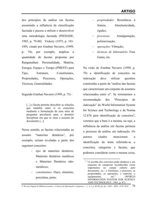 ARTIGO

dos princípios da análise em facetas                                            -    propriedades: Resistência à
assumindo a influência da classificação                                              fratura,            fotoelasticidade,
facetada e passou a utilizar e desenvolver                                           rigidez;
uma metodologia facetada (PIEDADE,                                              -    processos:            Amalgamação,
1983, p. 79-80). Vickery (1975, p. 181-                                              polimerização;
189), citado por Esteban Navarro, (1999,                                        -    operações: Vibração;
p.    74),      por      exemplo,         ampliou        a                      -    técnicas de laboratório: Fase
quantidade de facetas propostas por                                                  Gama; etc.
Ranganathan:           Personalidade,          Matéria,
Energia, Espaço e Tempo (PMEST) para                                 Na visão de Esteban Navarro (1999, p.
Tipo,           Estrutura,             Constituintes,                79) a identificação de conceitos na
Propriedades,           Processos,         Operações,                indexação           deve        utilizar       questões
Técnicas, Generalidades.                                             construídas a partir da "análise das facetas
                                                                     que caracterizam um conjunto de assuntos
Segundo Esteban Navarro (1999, p. 73) :                              relacionados entre si". Se retomarmos a
                                                                     recomendação              dos      "Princípios          de
     [...] a faceta permite descobrir as relações                    indexação” do World Information System
     que mantêm entre si os conceitos
     mediante a formulação de uma série de                           for Science and Technology e da Norma
     perguntas peculiares para o domínio                             12.676 para identificação de conceitos2,
     disciplinar em que se situa o assunto do
     documento [...].                                                veremos que a base é a mesma, ou seja, a
                                                                     influência da análise em facetas permeia
Nesse sentido, as facetas relacionadas ao
                                                                     o processo de análise em indexação. Os
assunto        “materiais         dentários”,         por
                                                                     autores          citados           mencionam              a
exemplo, seriam reveladas a partir dos
                                                                     identificação do tema referindo-se a
seguintes conceitos:
                                                                     conceitos, categorias e facetas, que
          -     tipo de materiais dentários:
                                                                     podemos considerar como a mesma coisa,
                Materiais dentários metálicos
                e Materiais Dentários não-                              2
                                                                           "A escolha dos conceitos pode obedecer a um
                                                                            esquema de categorias reconhecidas como
                metálicos;                                                  importantes no campo coberto pelo
                                                                            documento, ex.: o fenômeno, o processo, as
           - constituintes: Ouro, alumínio,                                 propriedades, as operações, o material, o
                porcelana, prata;                                           equipamento,                  etc."           (WORLD
                                                                            INFORMATION SYSTEM FOR SCIENCE
                                                                            AND TECHNOLOGY, 1981, p. 87)
© Revista Digital de Biblioteconomia e Ciência da Informação, Campinas, v .1, n.1, p. 60-90, jul./dez. 2003 – ISSN: 1678-765X. 76
 