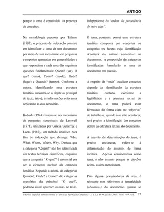 ARTIGO

porque o tema é constituído da presença                                 independente da “ordem de precedência
de conceitos.                                                           de entre elas”.


Na metodologia proposta por Tálamo                                      O tema, portanto, possui uma estrutura
(1987), o processo de indexação consiste                                temática composta por conceitos ou
em identificar o tema de um documento                                   categorias ou facetas cuja identificação
por meio de um mecanismo de perguntas                                   decorrerá        da       análise      conceitual          do
e respostas agrupadas por generalidades e                               documento. A composição das categorias
que respondem a cada uma das seguintes                                  identificadas formularão o tema do
questões fundamentais: Quem? (ser), O                                   documento em questão.
que? (tema), Como? (modo), Onde?
(lugar) e Quando? (tempo). Conforme a                                   A respeito de “onde” localizar conceitos
autora,       identificando           essa      estrutura               depende da identificação da estrutura
temática encontra-se o objetivo principal                               temática,           contudo,           conforme             a
do texto, isto é, as informações relevantes                             legibilidade e a estrutura textual do
separando-as das acessórias.                                            documento,            o     tema        poderá           estar
                                                                        formulado de forma clara no “objetivo”
Kobashi (1994) baseou-se no mecanismo                                   do trabalho e, quando isso não acontecer,
de perguntas conceituais de Lasswell                                    será preciso a identificação dos conceitos
(1971), utilizadas por Garcia Gutierrez e                               dentro da estrutura textual do documento.
Lucas (1987), um método analítico para
fins de indexação que abrange: Who,                                     A questão de determinação do tema, é
What, Whem, Where, Why. Destaca que                                     preciso          esclarecer,            refere-se           à
a categoria “Quem?” não foi identificada                                determinação do assunto, de forma
em textos técnicos científicos, enquanto                                idêntica.        Apenas consideramos como
que a categoria “ O que?” é essencial por                               tema, e não assunto porque as citações
ser o elemento nuclear da estrutura                                     acima, assim, mencionam.
temática. Segundo a autora, as categorias
Quando?, Onde? e Como? são categorias                                   Para alguns pesquisadores da área, é
acessórias        da      principal        “O      que?”,               relevante nos referirmos à tematicidade
podendo assim aparecer, ou não, no texto,                               (aboutness) do documento quando se

© Revista Digital de Biblioteconomia e Ciência da Informação, Campinas, v .1, n.1, p. 60-90, jul./dez. 2003 – ISSN: 1678-765X.     77
 