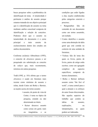 ARTIGO

busca pesquisar sobre a problemática da                                                     condições que estão ligadas
identificação do tema. A tematicidade é                                                     a elas; noções estabelecidas
pertinente à análise de assunto porque                                                      pelas categorias concreto e
estamos tratando de seu objetivo principal                                                  processo;
que é a identificação do assunto ou tema                                                •     Ranganathan              fala      do
mediante análise conceitual composta de                                                     conteúdo de um documento
identificação e seleção de conceitos.                                                       como um termo assumido,
Podemos          dizer      que      o    assunto        ou                                 um isolado;
tematicidade do documento é o cerne                                                     • Coates identifica o assunto
principal          e       mais          carente         de                                 como uma abstração da idéia
esclarecimentos dentro dos estudos em                                                       geral que está contida no
análise documentária.                                                                       contexto de uma unidade da
                                                                                            literatura;
Conforme esclarece Albrechtsen (1993),                                                  • Vickery fala do tema dos
o conceito de aboutness passou a ser                                                        quais os livros, partes de
pesquisado em substituição ao conceito                                                      livros, partes de artigo estão
de subject que, mais recentemente,                                                          escritos; como um agregado
retornou em outras pesquisas.                                                               complexo           de         aspectos
                                                                                            específicos;        composto         de
Todd (1992, p. 101) afirma que o termo                                                      termos elementares;
aboutness é usado em literatura mais                                                    • Borko e Bernier definem
recente como sinônimo de assunto e                                                          assunto como “the foci of
relata, desde Cutter até Borko e Bernier,                                                   work”, o tema central para o
as noções acerca do termo assunto:                                                          qual a atenção e os esforços
                • assunto, do ponto de vista de                                             do autor foram direcionados.
                   Cutter, é tema ou tópico de                                              São aqueles aspectos do
                   pesquisa, estando ou não                                                 trabalho      que       contêm       as
                   determinado no título;                                                   idéias          do            assunto,
                • Kaiser descreve assunto                                                   explicações,                         ou
                   como coisas em geral, reais                                              interpretações,          as       quais
                   ou       imaginárias,           e      as                                podem ser indexadas.

© Revista Digital de Biblioteconomia e Ciência da Informação, Campinas, v .1, n.1, p. 60-90, jul./dez. 2003 – ISSN: 1678-765X.   78
 