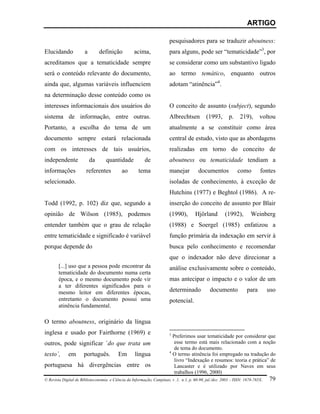 ARTIGO

                                                                     pesquisadores para se traduzir aboutness:
Elucidando            a        definição          acima,             para alguns, pode ser “tematicidade”3, por
acreditamos que a tematicidade sempre                                se considerar como um substantivo ligado
será o conteúdo relevante do documento,                              ao termo temático, enquanto outros
ainda que, algumas variáveis influenciem                             adotam “atinência”4.
na determinação desse conteúdo como os
interesses informacionais dos usuários do                            O conceito de assunto (subject), segundo
sistema de informação, entre outras.                                 Albrechtsen          (1993,      p.     219),      voltou
Portanto, a escolha do tema de um                                    atualmente a se constituir como área
documento sempre estará relacionada                                  central de estudo, visto que as abordagens
com os interesses de tais usuários,                                  realizadas em torno do conceito de
independente              da      quantidade           de            aboutness ou tematicidade tendiam a
informações            referentes          ao       tema             manejar         documentos            como         fontes
selecionado.                                                         isoladas de conhecimento, à exceção de
                                                                     Hutchins (1977) e Beghtol (1986). A re-
Todd (1992, p. 102) diz que, segundo a                               inserção do conceito de assunto por Blair
opinião de Wilson (1985), podemos                                    (1990),        Hjörland        (1992),        Weinberg
entender também que o grau de relação                                (1988) e Soergel (1985) enfatizou a
entre tematicidade e significado é variável                          função primária da indexação em servir à
porque depende do                                                    busca pelo conhecimento e recomendar
                                                                     que o indexador não deve direcionar a
       [...] uso que a pessoa pode encontrar da                      análise exclusivamente sobre o conteúdo,
       tematicidade do documento numa certa
       época, e o mesmo documento pode vir                           mas antecipar o impacto e o valor de um
       a ter diferentes significados para o
       mesmo leitor em diferentes épocas,                            determinado            documento           para        uso
       entretanto o documento possui uma                             potencial.
       atinência fundamental.

O termo aboutness, originário da língua
inglesa e usado por Fairthorne (1969) e                              3
                                                                        Preferimos usar tematicidade por considerar que
outros, pode significar ´do que trata um                                 esse termo está mais relacionado com a noção
                                                                         de tema do documento.
                                                                     4
texto´, em português. Em língua                                         O termo atinência foi empregado na tradução do
                                                                         livro “Indexação e resumos: teoria e prática” de
portuguesa há divergências entre os                                      Lancaster e é utilizado por Naves em seus
                                                                         trabalhos (1996, 2000)
© Revista Digital de Biblioteconomia e Ciência da Informação, Campinas, v .1, n.1, p. 60-90, jul./dez. 2003 – ISSN: 1678-765X. 79
 