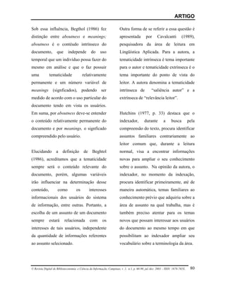ARTIGO

Sob essa influência, Begthol (1986) fez                                 Outra forma de se referir a essa questão é
distinção entre aboutness e meanings;                                   apresentada          por      Cavalcanti          (1989),
aboutness é o contéudo intrínseco do                                    pesquisadora da área de leitura em
documento,          que      independe          do      uso             Lingüística Aplicada. Para a autora, a
temporal que um indivíduo possa fazer do                                tematicidade intrínseca é tema importante
mesmo em análise e que o faz possuir                                    para o autor e tematicidade extrínseca é o
uma           tematicidade               relativamente                  tema importante do ponto de vista do
permanente e um número variável de                                      leitor. A autora denomina a tematicidade
meanings (signficados), podendo ser                                     intrínseca de             “saliência autor” e a
medido de acordo com o uso particular do                                extrínseca de “relevância leitor”.
documento tendo em vista os usuários.
Em suma, por aboutness deve-se entender                                 Hutchins (1977, p. 33) destaca que o
o conteúdo relativamente permanente do                                  indexador,          durante         a     busca          pela
documento e por meanings, o signficado                                  compreensão do texto, procura identificar
compreendido pelo usuário.                                              assuntos familiares contrariamente ao
                                                                        leitor comum que, durante a leitura
Elucidando          a    definição        de     Beghtol                normal, visa a encontrar informações
(1986), acreditamos que a tematicidade                                  novas para ampliar o seu conhecimento
sempre será o conteúdo relevante do                                     sobre o assunto. Na opinião da autora, o
documento, porém, algumas variáveis                                     indexador, no momento da indexação,
irão influenciar na determinação desse                                  procura identificar primeiramente, até de
conteúdo,            como           os         interesses               maneira automática, temas familiares ao
informacionais dos usuários do sistema                                  conhecimento prévio que adquiriu sobre a
de informação, entre outras. Portanto, a                                área de assunto na qual trabalha, mas é
escolha de um assunto de um documento                                   também preciso atentar para os temas
sempre        estará       relacionada         com        os            novos que possam interessar aos usuários
interesses de tais usuários, independente                               do documento ao mesmo tempo em que
da quantidade de informações referentes                                 possibilitam ao indexador ampliar seu
ao assunto selecionado.                                                 vocabulário sobre a terminologia da área.




© Revista Digital de Biblioteconomia e Ciência da Informação, Campinas, v .1, n.1, p. 60-90, jul./dez. 2003 – ISSN: 1678-765X.    80
 