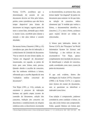 ARTIGO

Norma         12.676,         acreditava         que       a            ao documentalista, na primeira fase, uma
determinação            do      assunto         de      um              leitura rápida "em diagonal" de partes do
documento deveria ser feita pela leitura,                               documento para somente ver do que trata;
porém, como considerava que não havia                                   na      seleção         de      conceitos,          indica
tempo        disponível          para        leitura     do             claramente que "à medida que realiza a
documento na íntegra, sugeriu partes do                                 leitura, o documentalista identifica os
texto a serem lidas, alertando que o título                             conceitos [...]" e, mais à frente, esclarece
é, muitas vezes, escolhido para chamar a                                quais noções devem ser retidas ou
atenção e não para indicar o assunto                                    selecionadas.
abordado.
                                                                        A leitura para indexação, dentro da
Da mesma forma, Chaumier (1980, p. 43)                                  Norma 12.676, dos "Princípios" do World
considerou que, para fins de indexação, o                               Information System for Science and
conhecimento do conteúdo do documento                                   Technology             e dos teóricos da área,
"Faz-se através de uma leitura rápida, ou                               excetuando-se             Van        Slype,        parece
‘leitura em diagonal’ do documento"                                     completamente desvinculada do processo
enumerando, em seguida, as partes do                                    de identificação e seleção de conceitos,
texto para uma leitura mais precisa.                                    sendo considerada como mero exame de
Quando aborda a escolha de conceitos,                                   partes do documento.
não faz nenhuma referência à leitura,
afirmando que a escolha depende de uma                                  O     que       está     evidente,         dentro        das
"verdadeira           análise        conceitual          do             abordagens de Foskett (1973), Chaumier
documento".                                                             (1980) e da Norma 12.676, é o aspecto
                                                                        mais técnico do exame do documento,
Van Slype (1991, p. 116), contudo, ao                                   sem se questionar ou identificar o
estruturar       o     processo         de     indexação                indexador como leitor.
humana em quatro etapas (exame do
conteúdo do documento, seleção dos                                      Com relação à compreensão, podemos
conceitos, tradução dos conceitos em                                    considerá-la como condição à leitura, ou
descritores e estabelecimento de relações                               seja, não existe leitura sem compreensão.
sintáticas entre os descritores), recomenda                             Então, quando falamos em leitura para

© Revista Digital de Biblioteconomia e Ciência da Informação, Campinas, v .1, n.1, p. 60-90, jul./dez. 2003 – ISSN: 1678-765X.   82
 