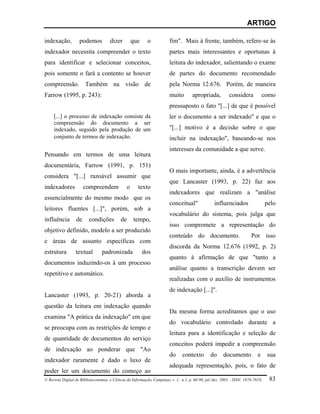 ARTIGO

indexação,          podemos          dizer           que    o           fim". Mais à frente, também, refere-se às
indexador necessita compreender o texto                                 partes mais interessantes e oportunas à
para identificar e selecionar conceitos,                                leitura do indexador, salientando o exame
pois somente o fará a contento se houver                                de partes do documento recomendado
compreensão. Também na visão de                                         pela Norma 12.676. Porém, de maneira
Farrow (1995, p. 243):                                                  muito        apropriada,          considera            como
                                                                        pressuposto o fato "[...] de que é possível
     [...] o processo de indexação consiste da                          ler o documento a ser indexado" e que o
     compreensão do documento a ser
     indexado, seguido pela produção de um                              "[...] motivo é a decisão sobre o que
     conjunto de termos de indexação.                                   incluir na indexação", baseando-se nos
                                                                        interesses da comunidade a que serve.
Pensando em termos de uma leitura
documentária, Farrow (1991, p. 151)
                                                                        O mais importante, ainda, é a advertência
considera "[...] razoável assumir que
                                                                        que Lancaster (1993, p. 22) faz aos
indexadores            compreendem               o     texto
                                                                        indexadores que realizam a "análise
essencialmente do mesmo modo que os
                                                                        conceitual"               influenciados                  pelo
leitores fluentes [...]", porém, sob a
                                                                        vocabulário do sistema, pois julga que
influência        de     condições          de       tempo,
                                                                        isso compromete a representação do
objetivo definido, modelo a ser produzido
                                                                        conteúdo do documento.                         Por isso
e áreas de assunto específicas com
                                                                        discorda da Norma 12.676 (1992, p. 2)
estrutura         textual        padronizada               dos
                                                                        quanto à afirmação de que "tanto a
documentos induzindo-os à um processo
                                                                        análise quanto a transcrição devem ser
repetitivo e automático.
                                                                        realizadas com o auxílio de instrumentos
                                                                        de indexação [...]".
Lancaster (1993, p. 20-21) aborda a
questão da leitura em indexação quando
                                                                        Da mesma forma acreditamos que o uso
examina "A prática da indexação" em que
                                                                        do vocabulário controlado durante a
se preocupa com as restrições de tempo e
                                                                        leitura para a identificação e seleção de
de quantidade de documentos do serviço
                                                                        conceitos poderá impedir a compreensão
de indexação ao ponderar que "Ao
                                                                        do     contexto        do      documento           e     sua
indexador raramente é dado o luxo de
                                                                        adequada representação, pois, o fato de
poder ler um documento do começo ao
© Revista Digital de Biblioteconomia e Ciência da Informação, Campinas, v .1, n.1, p. 60-90, jul./dez. 2003 – ISSN: 1678-765X.    83
 