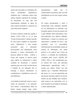 ARTIGO

termos não associados ao vocabulário não                                procedimentos,                ainda          que         os
serem          considerados              significativos                 conhecimentos necessários para um bom
estabelece que o indexador realize uma                                  entendimento de um texto sejam comuns
análise bastante superficial do conteúdo                                a ambas.
do     documento,           ou      seja,     não      está
representando realmente as idéias do                                    Na leitura documentária o leitor é
autor, apenas ajustando-as a palavras, de                               caracterizado como indexador, podendo
uma forma muito simplista.                                              ser um bibliotecário ou indivíduo com
                                                                        formação superior na área de assunto com
É preciso esclarecer ainda que, quando a                                a qual trabalha (leitor-especialista). Esse
Norma 12.676 (1992, p. 2), no item                                      leitor-indexador tem objetivo definido:
“Exame do documento”, aborda a questão                                  identificação e seleção de conceitos que
de uma leitura completa do documento                                    representem o conteúdo do texto e que
como       "impraticável           e    nem       sempre                coincidam            com         as       necessidades
necessária"            para         a        indexação,                 informacionais da comunidade usuária do
possivelmente está distinguindo, neste                                  sistema        de     informação,          não       sendo
momento, a leitura documentária do                                      possível a ele realizar uma “crítica da
processo global de leitura.                   Embora a                  ciência e a avaliação das contribuições
norma não comente os motivos pelos                                      veiculadas pelos textos” (GINEZ DE
quais admite ser impraticável a leitura                                 LARA, 1993, p. 50), considerando que,
completa do documento, é razoável                                       na maioria das vezes, não apresenta
supormos que isso se deve ao fato de que                                conhecimento            especializado          sobre     o
o trabalho de um indexador não se                                       assunto que indexa. Porém, isso não
restringe       a     poucos        documentos            se            significa que o indexador bibliotecário
considerarmos a totalidade do acervo de                                 não possa vir a ser um especialista por
uma biblioteca.                                                         não possuir formação superior na área do
                                                                        assunto em que trabalha; pelo contrário,
A atividade de indexação inicia-se com a                                pode tornar-se um especialista com os
leitura do documento a ser analisado.                                   anos de prática na atividade de indexação
Essa leitura, a documentária, difere da                                 e cursos especializados.
leitura comum porque exige outros

© Revista Digital de Biblioteconomia e Ciência da Informação, Campinas, v .1, n.1, p. 60-90, jul./dez. 2003 – ISSN: 1678-765X.   84
 