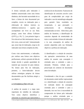 ARTIGO

A leitura realizada pelo indexador é                                    essência de um documento. O processo de
também caracterizada como uma leitura                                   identificação de conceitos envolve certo
dinâmica, não havendo necessidade de se                                 grau de complexidade por exigir do
fazer a leitura do item documental por                                  indexador o uso de metodologia adequada
completo, exceto na indexação para a                                    para       garantir         bons      resultados         na
elaboração           de     índices      internos        ou             recuperação,           o      que       pressupõe        o
alfabético-remissivos              –     aqueles        que             conhecimento                   de           abordagens
acompanham um livro ao seu final,                                       sistematizadas ao texto. Além disso, pela
porque, como bem afirma Collinson                                       análise de literatura, a identificação de
([1971], p. 18), “[...] em primeiro lugar o                             conceitos depende da tematicidade do
livro deverá ser lido inteiramente, duas ou                             texto e está atrelada à leitura do indexador
três vezes, como um todo”, demonstrando                                 e às suas concepções de análise de
que, nesse tipo de indexação, exige-se do                               assunto adquiridas pela sua formação,
indexador uma leitura completa da obra.                                 objetivos e políticas de indexação.


Como visto anteriormente, o indexador,                                  A identificação e a seleção de conceitos
por realizar uma leitura com objetivos                                  são operações características de uma
profissionais, sofrerá a pressão da falta de                            análise de assunto cuja concepção é
tempo devido à grande quantidade de                                     orientada para o conteúdo e para a
material que necessita ler para indexar.                                demanda.          Portanto,         voltada      para     a
Na leitura para fins de indexação,                                      preservação do contexto do documento
portanto,        o        leitor-indexador         deverá               antes da tradução.
utilizar estratégias próprias de leitura
documentária que lhe facilitem atingir o                                Considerando o fato de que o conteúdo
seu objetivo.                                                           do documento estará melhor representado
                                                                        se a identificação e seleção de conceitos
6 CONSIDERAÇÕES FINAIS                                                  for     realizada          dentro     da      concepção
                                                                        orientada para o conteúdo e para a
A análise de assunto é a etapa mais
                                                                        demanda, isso nos leva à necessidade de
importante do trabalho do indexador.
                                                                        compreensão de leitura pelo indexador
Tem        como           objetivo      identificar        e
                                                                        porque a análise orientada para o
selecionar os conceitos que representam a
© Revista Digital de Biblioteconomia e Ciência da Informação, Campinas, v .1, n.1, p. 60-90, jul./dez. 2003 – ISSN: 1678-765X.   85
 