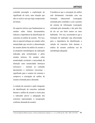 ARTIGO

conteúdo pressupõe a explicitação do                                    Considera-se que a concepção de análise
significado do texto, uma situação que                                  está diretamente vinculada com sua
não se resolve sem que haja compreensão                                 formação            educacional             (concepção
de leitura.                                                             orientada pelo conteúdo) e com a postura
                                                                        do sistema de informação (concepção
Os aspectos teóricos que fundamentam os                                 orientada pela demanda) e não pelo fato
estudos        sobre       leitura      documentária,                   de ele ser um leitor menos ou mais
indicam a importância da identificação de                               habilitado. Por isso, recomenda-se que a
conceitos na análise de assunto. Por isso,                              formação do indexador seja direcionada
deu-se especial enfoque aos estudos sobre                               para a importância da identificação e
tematicidade que envolve a determinação                                 seleção de conceitos feita durante a
do assunto dentro da análise de assunto e                               análise de assunto conforme uso de
às propostas metodológicas da indexação                                 metodologia adequada.
indicadas pela normalização e pelos
estudos       teóricos.       Os      estudos        sobre
tematicidade revelaram a necessidade de
distinção entre tematicidade intrínseca
(aboutness         -    inerente        ao     conteúdo
documento) e extrínseca (meanings -
significado para o usuário do sistema) e
comprova a concepção de análise de
assunto orientada para a demanda.


A seleção de conceitos é parte integrante
da identificação de conceitos realizada
durante a análise de assunto e existe para
o indexador prever a adequação dos
conceitos representados à recuperação
conforme demanda do usuário.




© Revista Digital de Biblioteconomia e Ciência da Informação, Campinas, v .1, n.1, p. 60-90, jul./dez. 2003 – ISSN: 1678-765X.   86
 