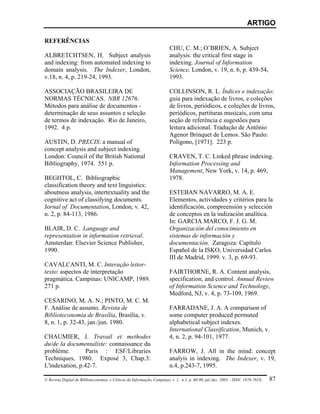 ARTIGO

REFERÊNCIAS
                                                                        CHU, C. M.; O’BRIEN, A. Subject
ALBRETCHTSEN, H. Subject analysis                                       analysis: the critical first stage in
and indexing: from automated indexing to                                indexing. Journal of Information
domain analysis. The Indexer, London,                                   Science, London, v. 19, n. 6, p. 439-54,
v.18, n. 4, p. 219-24, 1993.                                            1993.

ASSOCIAÇÃO BRASILEIRA DE                                                COLLINSON, R. L. Índices e indexação:
NORMAS TÉCNICAS. NBR 12676:                                             guia para indexação de livros, e coleções
Métodos para análise de documentos -                                    de livros, periódicos, e coleções de livros,
determinação de seus assuntos e seleção                                 periódicos, partituras musicais, com uma
de termos de indexação. Rio de Janeiro,                                 seção de referência e sugestões para
1992. 4 p.                                                              leitura adicional. Tradução de Antônio
                                                                        Agenor Brinquet de Lemos. São Paulo:
AUSTIN, D. PRECIS: a manual of                                          Polígono, [1971]. 223 p.
concept analysis and subject indexing.
London: Council of the British National                                 CRAVEN, T. C. Linked phrase indexing.
Bibliography, 1974. 551 p.                                              Information Processing and
                                                                        Management, New York, v. 14, p. 469,
BEGHTOL, C. Bibliographic                                               1978.
classification theory and text linguistics:
aboutness analysis, intertextuality and the                             ESTEBAN NAVARRO, M. A. E.
cognitive act of classifying documents.                                 Elementos, actividades y critérios para la
Jornal of Documentation, London, v. 42,                                 identificación, compreensión y selección
n. 2, p. 84-113, 1986.                                                  de conceptos en la indización analítica.
                                                                        In: GARCIA MARCO, F. J. G. M.
BLAIR, D. C. Language and                                               Organización del conocimiento en
representation in information retrieval.                                sistemas de información y
Amsterdan: Elsevier Science Publisher,                                  documentación. Zaragoza: Capítulo
1990.                                                                   Español de la ISKO, Universidad Carlos
                                                                        III de Madrid, 1999. v. 3, p. 69-93.
CAVALCANTI, M. C. Interação leitor-
texto: aspectos de interpretação                                        FAIRTHORNE, R. A. Content analysis,
pragmática. Campinas: UNICAMP, 1989.                                    specification, and control. Annual Review
271 p.                                                                  of Information Science and Technology,
                                                                        Medford, NJ, v. 4, p. 73-109, 1969.
CESARINO, M. A. N.; PINTO, M. C. M.
F. Análise de assunto. Revista de                                       FARRADANE, J. A. A comparison of
Biblioteconomia de Brasília, Brasília, v.                               some computer produced permuted
8, n. 1, p. 32-43, jan./jun. 1980.                                      alphabetical subject indexes.
                                                                        International Classification, Munich, v.
CHAUMIER, J. Travail et methodes                                        4, n. 2, p. 94-101, 1977.
du/de la documentaliste: connaissance du
problème.        Paris : ESF/Libraries                                  FARROW, J. All in the mind: concept
Techniques, 1980. Exposé 3, Chap.3:                                     analyis in indexing. The Indexer, v. 19,
L'indexation, p.42-7.                                                   n.4, p.243-7, 1995.

© Revista Digital de Biblioteconomia e Ciência da Informação, Campinas, v .1, n.1, p. 60-90, jul./dez. 2003 – ISSN: 1678-765X.   87
 