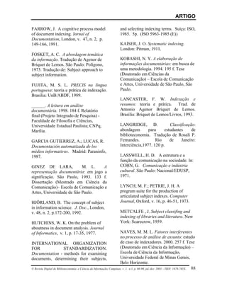 ARTIGO

FARROW, J. A cognitive process model                                 and selecting indexing terms. Suíça: ISO,
of document indexing. Jornal of                                      1985. 5p. (ISO 5963-1985 (E))
Documentation, London, v. 47, n. 2, p.
149-166, 1991.                                                       KAISER, J. O. Systematic indexing.
                                                                     London: Pitman, 1911.
FOSKET, A. C. A abordagem temática
da informação. Tradução de Agenor de                                 KOBASHI, N. Y. A elaboração de
Briquet de Lemos. São Paulo: Polígono,                               informações documentárias: em busca de
1973. Tradução de: Subject approach to                               uma metodologia. 1994. 195 f. Tese
subject information.                                                 (Doutorado em Ciências da
                                                                     Comunicação) – Escola de Comunicação
FUJITA, M. S. L. PRECIS na língua                                    e Artes, Universidade de São Paulo, São
portuguesa: teoria e prática de indexação.                           Paulo.
Brasília: UnB/ABDF, 1989.
                                                                     LANCASTER, F. W. Indexação e
______. A leitura em análise                                         resumos: teoria e prática. Trad. de
documentária. 1998. 184 f. Relatório                                 Antonio Agenor Briquet de Lemos.
final (Projeto Integrado de Pesquisa) -                              Brasília: Briquet de Lemos/Livros, 1993.
Faculdade de Filosofia e Ciências,
Universidade Estadual Paulista; CNPq,                                LANGRIDGE, D.               Classificação:
Marília.                                                             abordagem       para     estudantes     de
                                                                     biblioteconomia. Tradução de Rosali P.
GARCIA GUTIERREZ, A.; LUCAS, R.                                      Fernandes.          Rio     de    Janeiro:
Documentación automatizada de los                                    Interciência,1977. 120 p.
médios informativos. Madrid: Paraninfo,
1987.                                                                LASSWELL, H. D. A estrutura e a
                                                                     função da comunicação na sociedade. In:
GINEZ DE LARA,             M. L.    A                                COHN, G. Comunicação e indústria
representação documentária: em jogo a                                cultural. São Paulo: Nacional/EDUSP,
significação. São Paulo, 1993. 133 f.                                1971.
Dissertação (Mestrado em Ciência da
Comunicação)– Escola de Comunicação e                                LYNCH, M. F.; PETRIE, J. H. A
Artes, Universidade de São Paulo.                                    program suite for the production of
                                                                     articulated subject indexes. Computer
HJÖRLAND, B. The concept of subject                                  Journal, Oxford, v. 16, p. 46-51, 1973.
in information science. J. Doc., London,
v. 48, n. 2, p.172-200, 1992.                                        METCALFE , J. Subject classifing and
                                                                     indexing of libraries and literature. New
HUTCHINS, W. K. On the problem of                                    York: Scarecrow, 1959.
aboutness in document analysis. Journal
of Informatics, v. 1, p. 17-35, 1977.                                NAVES, M. M. L. Fatores interferentes
                                                                     no processo de análise de assunto: estudo
INTERNATIONAL ORGANIZATION                                           de caso de indexadores. 2000. 257 f. Tese
FOR                        STANDARDIZATION.                          (Doutorado em Ciência da Informação) –
Documentation - methods for examining                                Escola de Ciência da Informação,
documents, determining their subjects,                               Universidade Federal de Minas Gerais,
                                                                     Belo Horizonte.
© Revista Digital de Biblioteconomia e Ciência da Informação, Campinas, v .1, n.1, p. 60-90, jul./dez. 2003 – ISSN: 1678-765X. 88
 