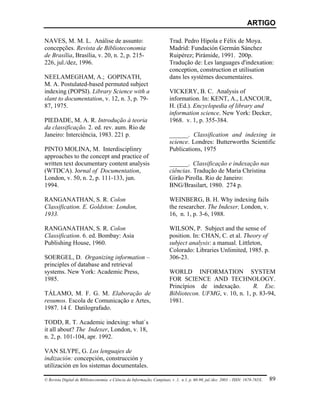 ARTIGO

NAVES, M. M. L. Análise de assunto:                                     Trad. Pedro Hípola e Félix de Moya.
concepções. Revista de Biblioteconomia                                  Madrid: Fundación Germán Sánchez
de Brasília, Brasília, v. 20, n. 2, p. 215-                             Ruipérez; Pirámide, 1991. 200p.
226, jul./dez, 1996.                                                    Tradução de: Les languages d'indexation:
                                                                        conception, construction et utilisation
NEELAMEGHAM, A.; GOPINATH,                                              dans les systèmes documentaires.
M. A. Postulated-based permuted subject
indexing (POPSI). Library Science with a                                VICKERY, B. C. Analysis of
slant to documentation, v. 12, n. 3, p. 79-                             information. In: KENT, A., LANCOUR,
87, 1975.                                                               H. (Ed.). Encyclopedia of library and
                                                                        information science. New York: Decker,
PIEDADE, M. A. R. Introdução à teoria                                   1968. v. 1, p. 355-384.
da classificação. 2. ed. rev. aum. Rio de
Janeiro: Interciência, 1983. 221 p.                                     ______. Classification and indexing in
                                                                        science. Londres: Butterworths Scientific
PINTO MOLINA, M. Interdisciplinry                                       Publications, 1975
approaches to the concept and practice of
written text documentary content analysis                               ______. Classificação e indexação nas
(WTDCA). Jornal of Documentation,                                       ciências. Tradução de Maria Christina
London, v. 50, n. 2, p. 111-133, jun.                                   Girão Pirolla. Rio de Janeiro:
1994.                                                                   BNG/Brasilart, 1980. 274 p.

RANGANATHAN, S. R. Colon                                                WEINBERG, B. H. Why indexing fails
Classification. E. Goldston: London,                                    the researcher. The Indexer, London, v.
1933.                                                                   16, n. 1, p. 3-6, 1988.

RANGANATHAN, S. R. Colon                                                WILSON, P. Subject and the sense of
Classification. 6. ed. Bombay: Asia                                     position. In: CHAN, C. et al. Theory of
Publishing House, 1960.                                                 subject analysis: a manual. Littleton,
                                                                        Colorado: Libraries Unlimited, 1985. p.
SOERGEL, D. Organizing information –                                    306-23.
principles of database and retrieval
systems. New York: Academic Press,                                      WORLD INFORMATION SYSTEM
1985.                                                                   FOR SCIENCE AND TECHNOLOGY.
                                                                        Princípios de indexação.        R. Esc.
TÁLAMO, M. F. G. M. Elaboração de                                       Bibliotecon. UFMG, v. 10, n. 1, p. 83-94,
resumos. Escola de Comunicação e Artes,                                 1981.
1987. 14 f. Datilografado.

TODD, R. T. Academic indexing: what`s
it all about? The Indexer, London, v. 18,
n. 2, p. 101-104, apr. 1992.

VAN SLYPE, G. Los lenguajes de
indización: concepción, construcción y
utilización en los sistemas documentales.

© Revista Digital de Biblioteconomia e Ciência da Informação, Campinas, v .1, n.1, p. 60-90, jul./dez. 2003 – ISSN: 1678-765X.   89
 
