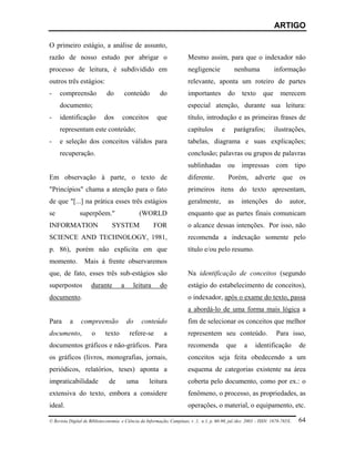 ARTIGO

O primeiro estágio, a análise de assunto,
razão de nosso estudo por abrigar o                                     Mesmo assim, para que o indexador não
processo de leitura, é subdividido em                                   negligencie               nenhuma            informação
outros três estágios:                                                   relevante, aponta um roteiro de partes
-    compreensão             do       conteúdo           do             importantes          do     texto      que      merecem
     documento;                                                         especial atenção, durante sua leitura:
-    identificação          dos      conceitos          que             título, introdução e as primeiras frases de
     representam este conteúdo;                                         capítulos        e      parágrafos;          ilustrações,
-    e seleção dos conceitos válidos para                               tabelas, diagrama e suas explicações;
     recuperação.                                                       conclusão; palavras ou grupos de palavras
                                                                        sublinhadas ou impressas com tipo
Em observação à parte, o texto de                                       diferente.           Porém, adverte que os
"Princípios" chama a atenção para o fato                                primeiros itens do texto apresentam,
de que "[...] na prática esses três estágios                            geralmente,          as    intenções         do      autor,
se             superpõem."                     (WORLD                   enquanto que as partes finais comunicam
INFORMATION                     SYSTEM                FOR               o alcance dessas intenções. Por isso, não
SCIENCE AND TECHNOLOGY, 1981,                                           recomenda a indexação somente pelo
p. 86), porém não explicita em que                                      título e/ou pelo resumo.
momento.          Mais à frente observaremos
que, de fato, esses três sub-estágios são                               Na identificação de conceitos (segundo
superpostos          durante         a     leitura       do             estágio do estabelecimento de conceitos),
documento.                                                              o indexador, após o exame do texto, passa
                                                                        a abordá-lo de uma forma mais lógica a
Para      a     compreensão              do    conteúdo                 fim de selecionar os conceitos que melhor
documento,            o      texto       refere-se         a            representem seu conteúdo.                     Para isso,
documentos gráficos e não-gráficos. Para                                recomenda            que     a     identificação         de
os gráficos (livros, monografias, jornais,                              conceitos seja feita obedecendo a um
periódicos, relatórios, teses) aponta a                                 esquema de categorias existente na área
impraticabilidade              de        uma        leitura             coberta pelo documento, como por ex.: o
extensiva do texto, embora a considere                                  fenômeno, o processo, as propriedades, as
ideal.                                                                  operações, o material, o equipamento, etc.

© Revista Digital de Biblioteconomia e Ciência da Informação, Campinas, v .1, n.1, p. 60-90, jul./dez. 2003 – ISSN: 1678-765X.   64
 