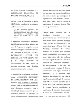 ARTIGO

um destes elementos isoladamente [...]”                                 assunto. Observe-se que a referida norma
(ASSOCIAÇÃO                  BRASILEIRA                 DE              não se refere a uma interrupção da leitura,
NORMAS TÉCNICAS, 1992, p. 2).                                           mas sim ao exame que corresponde à
                                                                        exploração de partes do texto. A leitura,
Após o exame do documento, a Norma                                      aqui, parece estar implícita porque a
12.676 indica o estágio de Identificação                                identificação de conceitos deve ser feita
de Conceitos como:                                                      por um questionamento.
     [...] uma abordagem sistemática para
     identificar aqueles conceitos que são os
     elementos essenciais na descrição do assunto.                      Pode-se         supor,        portanto,         que,        a
     (ASSOCIAÇÃO           BRASILEIRA         DE
     NORMAS TÉCNICAS, 1992, p. 2, grifo                                 abordagem              sistemática             é          um
     nosso).
                                                                        questionamento que o indexador realiza
                                                                        para melhor extrair conceitos enquanto
A abordagem sistemática da norma para
                                                                        estiver fazendo a leitura das partes do
identificação de conceitos, portanto, vai
                                                                        texto, ainda que, a Norma 12.676 da
além do "esquema de categorias existente
                                                                        Associação           Brasileira          de        Normas
na área coberta pelo documento" proposto
                                                                        Técnicas não explicite quais questões
em "Princípios de indexação" (WORLD
                                                                        seriam mais indicadas para cada parte do
INFORMATION                     SYSTEM                FOR
                                                                        texto. Além disso, não faz nenhuma
SCIENCE AND TECHNOLOGY, 1981,
                                                                        menção a respeito de a leitura ser melhor
p.      87)        porque          recomenda            um
                                                                        realizada pela “abordagem sistemática”
questionamento do texto através de
                                                                        do     questionamento             e     de     essa       ser
questões        preparadas          para      identificar
                                                                        considerada como estratégia de leitura,
determinados conceitos essenciais.
                                                                        recomendando que "após examinar o
                                                                        documento           [...]"    o       indexador          deve
A identificação de conceitos, segundo a
                                                                        abordá-lo sistematicamente. Isso poderia
norma (ASSOCIAÇÃO BRASILEIRA
                                                                        significar que a identificação de conceitos
DE NORMAS TÉCNICAS, 1992, p. 2), é
                                                                        independe da leitura? Supondo que a
realizada após o exame do documento
                                                                        Norma 12.676 da Associação Brasileira
quando, então, o indexador deverá seguir
                                                                        de Normas Técnicas considerasse a
uma      abordagem           sistemática         para      a
                                                                        identificação de conceitos independente
identificação daqueles conceitos que são
                                                                        da leitura, ela certamente teria indicado,
elementos essenciais na descrição do
© Revista Digital de Biblioteconomia e Ciência da Informação, Campinas, v .1, n.1, p. 60-90, jul./dez. 2003 – ISSN: 1678-765X.    66
 