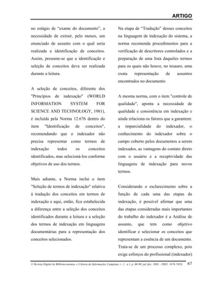 ARTIGO

no estágio de “exame do documento”, a                                   Na etapa de “Tradução” desses conceitos
necessidade de extrair, pelo menos, um                                  na linguagem de indexação do sistema, a
enunciado de assunto com o qual seria                                   norma recomenda procedimentos para a
realizada a identificação de conceitos.                                 verificação de descritores controlados e a
Assim, presume-se que a identificação e                                 preparação de uma lista daqueles termos
seleção de conceitos deva ser realizada                                 para os quais não houve, no tesauro, uma
durante a leitura.                                                      exata        representação             de        assuntos
                                                                        encontrados no documento.
A seleção de conceitos, diferente dos
"Princípios        de     indexação"          (WORLD                    A mesma norma, com o item "controle de
INFORMATION                     SYSTEM                FOR               qualidade", aponta a necessidade de
SCIENCE AND TECHNOLOGY, 1981),                                          qualidade e consistência em indexação e
é incluída pela Norma 12.676 dentro do                                  ainda relaciona os fatores que a garantem:
item       "Identificação           de       conceitos",                a     imparcialidade           do      indexador,         o
recomendando que o indexador não                                        conhecimento do indexador sobre o
precisa representar como termos de                                      campo coberto pelos documentos a serem
indexação            todos           os        conceitos                indexados, as vantagens do contato direto
identificados, mas selecioná-los conforme                               com o usuário e a receptividade das
objetivos de uso dos termos.                                            linguagens de indexação para novos
                                                                        termos.
Mais adiante, a Norma inclui o item
"Seleção de termos de indexação" relativa                               Considerando o esclarecimento sobre a
à tradução dos conceitos em termos de                                   função de cada uma das etapas da
indexação e aqui, então, fica estabelecida                              indexação, é possível afirmar que uma
a diferença entre a seleção dos conceitos                               das etapas consideradas mais importantes
identificados durante a leitura e a seleção                             do trabalho do indexador é a Análise de
dos termos de indexação em linguagens                                   assunto,        que       tem       como         objetivo
documentárias para a representação dos                                  identificar e selecionar os conceitos que
conceitos selecionados.                                                 representam a essência de um documento.
                                                                        Trata-se de um processo complexo, pois
                                                                        exige esforços do profissional (indexador)

© Revista Digital de Biblioteconomia e Ciência da Informação, Campinas, v .1, n.1, p. 60-90, jul./dez. 2003 – ISSN: 1678-765X.   67
 