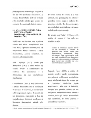 ARTIGO

para seguir uma metodologia adequada a
fim de obter resultados satisfatórios. A                                O termo análise de assunto é o mais
eficácia desse trabalho pode ser avaliada                               utilizado, mas grande parte dos autores o
pelos resultados obtidos pelo usuário no                                considera como a etapa de tradução dos
momento da recuperação da informação.                                   conceitos extraídos dos documentos para
                                                                        um vocabulário controlado ou o processo
3 A ANÁLISE DE ASSUNTO PARA                                             de indexação como um todo.
  IDENTIFICAÇÃO DE
  CONCEITOS: UMA ANÁLISE DE                                             De acordo com Vickery (1968, p. 356),
  CONCEPÇÕES
                                                                        análise de assunto é vista pelo seu
Verifica-se, na literatura, que a palavra                               produto, ou seja:
assunto tem várias interpretações. Em
vista disso, o processo também pode ser                                         Análise da informação significa derivar
                                                                                de um documento o conjunto de
denominado Análise temática, Análise                                            palavras que servem como uma
documentária, Análise conceitual, ou                                            representação      condensada     desse
                                                                                documento. Esta representação pode
mesmo Análise de conteúdo.                                                      ser usada para identificar o documento,
                                                                                para prover pontos de acesso na busca,
                                                                                para indicar seu conteúdo, ou como
Para      Langridge          (1977),       citado       por                     substituto para o documento.
Albrechtsen (1993), o termo Análise de
assunto envolve o conhecimento do
conteúdo          dos        documentos             e      a            Segundo Naves (2000), a análise de

determinação           de     suas      características                 assunto envolve grande complexidade,

significantes.                                                          pois, além do problema da terminologia,
                                                                        existe a influência direta das pessoas que
Chu e O’Brien (1993, p. 439) consideram                                 a        executam,             conhecida             como
a análise de assunto como a fase inicial                                subjetividade, pela qual o indexador
do processo de indexação, a qual decidirá                               interpõe seus próprios valores em sua
sobre os principais tópicos do assunto de                               atuação de intermediário entre autores e
um documento, precedendo a fase de                                      usuários, ainda que a tarefa do indexador
tradução desses tópicos de acordo com a                                 seja determinar, de forma precisa, o
linguagem documentária adotada pelo                                     conteúdo do documento.
sistema.
© Revista Digital de Biblioteconomia e Ciência da Informação, Campinas, v .1, n.1, p. 60-90, jul./dez. 2003 – ISSN: 1678-765X.   68
 