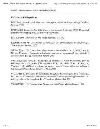 O PROCESSO DE APRENDIZAGEM EM UMA PERSPECTIVA...         http://www.abed.org.br/congresso2004/por/htm/171-TC-D4.htm


           ensino – aprendizagem, como a própria avaliação.


           Referências Bibliográficas

           BÉLTRAN, Jesús L. et al. Procesos, estrategias y técnicas de aprendizaje. Madrid:
           Sintesis, 1993.

           HARASSIM, Linda. On-line Education: a new domain. Midwake, 1989. Disponível
           em http://www.icdl.open.ac.uk/midwake/chap4.html.

           LÈVY, Pierre. Cibercultura. São Paulo: Editora 34, 1999.

           PALOFF, Rena M. Construindo comunidades de aprendizagem no ciberespaço.
           `Porto Alegre: Artmed, 2002.

           SILVA, Marco. EAD on – line, cibercultura e interatividade. In: ALVES, Lynn &
           NOVA, Cristiane. Educação a distância: uma nova concepção de aprendizado e
           interatividade. Rio de Janeiro: Ed. Futura, 2003.

           VALDÉS, María Teresa M. Estrategias de aprendizaje: Punto de encuentro entre la
           Psicología de la Educación y la Didáctica. In ROSA, Dalva E. G. & SOUZA,
           Vanilton C. de. Didática e práticas de ensino: interfaces com diferentes saberes e
           lugares formativos. Rio de Janeiro: DP&A, 2002.

           VILLARDI, R. Desarollo de habilidades de lectura: los beneficios de la tecnologia.
           In: Anais da III Jornadas Multemedia educativo: Nuevas aprendizages virtuales. V.
           único, p. 458 – 476. Barcelona: Res Telemática Multemedio, 2001.

           VYGOTSKY, L. S. Pensamento e Linguagem. São Paulo: Martins Fontes, 1998.




12 of 12                                                                                             4/8/2007 09:05
 