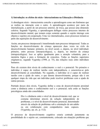 O PROCESSO DE APRENDIZAGEM EM UMA PERSPECTIVA...        http://www.abed.org.br/congresso2004/por/htm/171-TC-D4.htm




          1) Introdução: os efeitos do sócio - interacionismo na Educação a Distância

          A abordagem sócio - interacionista concebe a aprendizagem como um fenômeno que
          se realiza na interação com o outro. A aprendizagem acontece por meio da
          internalização, a partir de um processo anterior, de troca, que possui uma dimensão
          coletiva. Segundo Vigotsky, a aprendizagem deflagra vários processos internos de
          desenvolvimento mental, que tomam corpo somente quando o sujeito interage com
          objetos e sujeitos em cooperação. Uma vez internalizados, esses processos tornam-se
          parte das aquisições do desenvolvimento.

          Assim, um processo interpessoal é transformado num processo intrapessoal. Todas as
          funções no desenvolvimento da criança aparecem duas vezes no ciclo do
          desenvolvimento humano: primeiro, no nível social, e, depois, no nível individual;
          primeiro, entre pessoas (interpsicológica), e, depois, no interior da criança
          (intrapsicológica). Isso se aplica igualmente para a atenção voluntária, para a
          memória lógica e para a formação de conceitos. Todas as funções superiores
          originam-se, segundo Vygotsky (1998, p. 75), das relações reais entre indivíduos
          humanos.

          Para ele existem dois níveis de conhecimento: o real e o potencial. No primeiro o
          indivíduo é capaz de realizar tarefas com independência, e caracteriza-se pelo
          desenvolvimento já consolidado. No segundo, o indivíduo só é capaz de realizar
          tarefas com a ajuda do outro, o que denota desenvolvimento, porque não é em
          qualquer etapa da vida que um indivíduo pode resolver problemas com a ajuda de
          outras pessoas.

          Partindo desses dois níveis, Vygotsky define a zona de desenvolvimento proximal
          como a distância entre o conhecimento real e o potencial; nela estão as funções
          psicológicas ainda não consolidadas.

                    Ela é a distância entre o nível de desenvolvimento real, que se
                    costuma determinar através da solução independente de
                    problemas, e o nível de desenvolvimento potencial, determinado
                    através da solução de problemas sob a orientação de um adulto
                    ou em colaboração com companheiros mais capazes.
                    (Vygotsky, op. cit., p. 112).

          O processo de desenvolvimento cognitivo estaria centrado justamente na
          possibilidade de o sujeito ser, constantemente, colocado em situações problema que


2 of 12                                                                                             4/8/2007 09:05
 