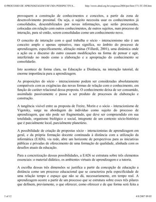 O PROCESSO DE APRENDIZAGEM EM UMA PERSPECTIVA...         http://www.abed.org.br/congresso2004/por/htm/171-TC-D4.htm


          provoquem a construção de conhecimentos e conceitos, a partir da zona de
          desenvolvimento proximal. Ou seja, o sujeito necessita usar os conhecimentos já
          consolidados, desestabilizados por novas informações, que serão processadas,
          colocadas em relação com outros conhecimentos, de outros sujeitos, num processo de
          interação, para só então, serem consolidadas como um conhecimento novo.

          O conceito de interação com o qual trabalha o sócio - interacionismo não é um
          conceito amplo e apenas opinativo, mas significa, no âmbito do processo de
          aprendizagem, especificamente, afetação mútua (Villardi, 2001), uma dinâmica onde
          a ação ou o discurso do outro causam modificações na forma de pensar e agir,
          interferindo no modo como a elaboração e a apropriação do conhecimento se
          consolidarão.

          Isto acontece de forma clara, na Educação a Distância, na interação tutorial, de
          enorme importância para a aprendizagem.

          As proposições do sócio - interacionismo podem ser consideradas absolutamente
          compatíveis com as exigências das novas formas de relação com o conhecimento, em
          função do caráter relacional dessa proposta. O conhecimento deixa de ser consumido,
          assimilado passivamente e passa a ser produto de processos de elaboração e
          construção.

          A tangência visível entre as proposta de Freire, Morin e o sócio - interacionismo de
          Vigotsky, surge na abordagem do indivíduo como sujeito do processo de
          aprendizagem, que não pode ser fragmentado, que deve ser compreendido em sua
          totalidade, organismo biológico e social, integrante de um contexto sócio-histórico
          que é parcialmente local, parcialmente planetário.

          A possibilidade de criação de propostas sócio - interacionistas de aprendizagem em
          geral, e da própria formação docente continuada à distância com a utilização da
          informática (EADi), via rede, abre um horizonte de perspectivas para as iniciativas
          públicas e privadas de oferecimento de uma formação de qualidade, alinhada com os
          desafios atuais da educação.

          Para a concretização dessas possibilidades, a EADi se estrutura sobre três elementos
          essenciais: o material didático, os ambientes virtuais de aprendizagem e a tutoria.

          A escolha dessas três dimensões se justifica a partir da concepção de educação a
          distância como um processo educacional que se caracteriza pela especificidade de
          uma relação tempo e espaço que não se dá, necessariamente, em tempo real. A
          aprendizagem ocorre a partir de um processo que se estrutura sobre esses três pilares
          que definem, previamente, o que oferecer, como oferecer e de que forma será feita a


3 of 12                                                                                              4/8/2007 09:05
 
