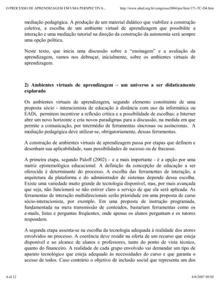 O PROCESSO DE APRENDIZAGEM EM UMA PERSPECTIVA...          http://www.abed.org.br/congresso2004/por/htm/171-TC-D4.htm


          mediação pedagógica. A produção de um material didático que viabilize a construção
          coletiva, a escolha de um ambiente virtual de aprendizagem que possibilite a
          interação e uma mediação tutorial na direção da construção da autonomia será sempre
          uma opção política.

          Neste texto, que inicia uma discussão sobre a “ensinagem” e a avaliação da
          aprendizagem, vamos nos debruçar, inicialmente, sobre os ambientes virtuais de
          aprendizagem.



          2) Ambientes virtuais de aprendizagem – um universo a ser didaticamente
          explorado

          Os ambientes virtuais de aprendizagem, segundo elemento constituinte de uma
          proposta sócio - interacionista de educação à distância com uso da informática ou
          EADi, permitem incentivar a reflexão crítica e a possibilidade de escolhas; a Internet
          abre um novo horizonte e cria novos paradigmas para a discussão, na medida em que
          permite a comunicação, por intermédio de ferramentas síncronas ou assíncronas. A
          mediação pedagógica deve utilizar-se, obrigatoriamente, dessas ferramentas.

          A construção de ambientes virtuais de aprendizagem passa por etapas que definem e
          desenham sua aplicabilidade, suas possibilidades de sucesso ou de fracasso.

          A primeira etapa, segundo Paloff (2002) – e a mais importante - é a opção por uma
          matriz epistemológica educacional. A definição da concepção de educação a ser
          oferecida é determinante do processo. A escolha das ferramentas de interação, a
          arquitetura da plataforma e do administrador de sistemas depende dessa escolha.
          Existe uma variedade muito grande de tecnologia disponível, mas, por mais avançada
          que seja, não funcionará se não estiver claro a serviço de que ela será aplicada. As
          ferramentas de interação multidirecionais serão prioridade em uma proposta de curso
          sócio-interacionista, por exemplo. Em uma proposta de instrução programada,
          fundamentada na mera transmissão de conteúdos, bastariam ferramentas como os
          e-mails, listas e perguntas freqüentes, onde apenas os alunos perguntam e os tutores
          respondem.

          A segunda etapa assenta-se na escolha da tecnologia adequada à realidade dos atores
          envolvidos no processo. A coerência deve residir na oferta de um recurso que esteja
          disponível e ao alcance de alunos e professores, tanto do ponto de vista técnico,
          quanto do financeiro. A realidade de cada grupo envolvido vai demandar um tipo de
          aparato tecnológico que esteja adequado às necessidades do curso e que garanta o
          acesso de todos. Caso contrário o objetivo de inclusão social que representa um dos


4 of 12                                                                                               4/8/2007 09:05
 