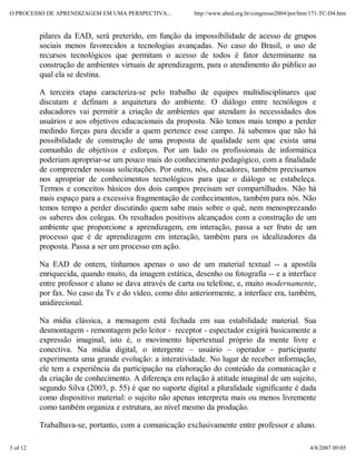 O PROCESSO DE APRENDIZAGEM EM UMA PERSPECTIVA...          http://www.abed.org.br/congresso2004/por/htm/171-TC-D4.htm


          pilares da EAD, será preterido, em função da impossibilidade de acesso de grupos
          sociais menos favorecidos a tecnologias avançadas. No caso do Brasil, o uso de
          recursos tecnológicos que permitam o acesso de todos é fator determinante na
          construção de ambientes virtuais de aprendizagem, para o atendimento do público ao
          qual ela se destina.

          A terceira etapa caracteriza-se pelo trabalho de equipes multidisciplinares que
          discutam e definam a arquitetura do ambiente. O diálogo entre tecnólogos e
          educadores vai permitir a criação de ambientes que atendam às necessidades dos
          usuários e aos objetivos educacionais da proposta. Não temos mais tempo a perder
          medindo forças para decidir a quem pertence esse campo. Já sabemos que não há
          possibilidade de construção de uma proposta de qualidade sem que exista uma
          comunhão de objetivos e esforços. Por um lado os profissionais de informática
          poderiam apropriar-se um pouco mais do conhecimento pedagógico, com a finalidade
          de compreender nossas solicitações. Por outro, nós, educadores, também precisamos
          nos apropriar de conhecimentos tecnológicos para que o diálogo se estabeleça.
          Termos e conceitos básicos dos dois campos precisam ser compartilhados. Não há
          mais espaço para a excessiva fragmentação de conhecimentos, também para nós. Não
          temos tempo a perder discutindo quem sabe mais sobre o quê, nem menosprezando
          os saberes dos colegas. Os resultados positivos alcançados com a construção de um
          ambiente que proporcione a aprendizagem, em interação, passa a ser fruto de um
          processo que é de aprendizagem em interação, também para os idealizadores da
          proposta. Passa a ser um processo em ação.

          Na EAD de ontem, tínhamos apenas o uso de um material textual -- a apostila
          enriquecida, quando muito, da imagem estática, desenho ou fotografia -- e a interface
          entre professor e aluno se dava através de carta ou telefone, e, muito modernamente,
          por fax. No caso da Tv e do vídeo, como dito anteriormente, a interface era, também,
          unidirecional.

          Na mídia clássica, a mensagem está fechada em sua estabilidade material. Sua
          desmontagem - remontagem pelo leitor - receptor - espectador exigirá basicamente a
          expressão imaginal, isto é, o movimento hipertextual próprio da mente livre e
          conectiva. Na mídia digital, o intergente – usuário – operador - participante
          experimenta uma grande evolução: a interatividade. No lugar de receber informação,
          ele tem a experiência da participação na elaboração do conteúdo da comunicação e
          da criação de conhecimento. A diferença em relação à atitude imaginal de um sujeito,
          segundo Silva (2003, p. 55) é que no suporte digital a pluralidade significante é dada
          como dispositivo material: o sujeito não apenas interpreta mais ou menos livremente
          como também organiza e estrutura, ao nível mesmo da produção.

          Trabalhava-se, portanto, com a comunicação exclusivamente entre professor e aluno.

5 of 12                                                                                               4/8/2007 09:05
 