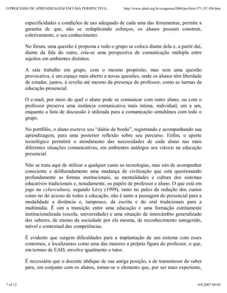 O PROCESSO DE APRENDIZAGEM EM UMA PERSPECTIVA...          http://www.abed.org.br/congresso2004/por/htm/171-TC-D4.htm


          especificidades e condições de uso adequado de cada uma das ferramentas, permite a
          garantia de que, não se reduplicando esforços, os alunos possam construir,
          coletivamente, o seu conhecimento.

          No fórum, uma questão é proposta e todo o grupo se coloca diante dela e, a partir daí,
          diante da fala do outro, cria-se uma perspectiva de comunicação múltipla entre
          sujeitos em ambientes distintos.

          A sala trabalho em grupo, com o mesmo propósito, mas sem uma questão
          provocativa, é um espaço mais aberto a novas questões, onde os alunos têm liberdade
          de estudar, juntos, à revelia até mesmo da presença do professor, como as turmas da
          educação presencial.

          O e-mail, por meio do qual o aluno pode se comunicar com outro aluno, ou com o
          professor preserva uma instância comunicativa mais íntima, individual, um a um,
          enquanto a lista de discussão é utilizada para a comunicação simultânea com todo o
          grupo.

          No portfólio, o aluno escreve seu “diário de bordo”, registrando e acompanhando sua
          aprendizagem, para uma posterior reflexão sobre seu percurso. Enfim, o aporte
          tecnológico permitirá o atendimento das necessidades de cada aluno nas mais
          diferentes situações comunicativas, em ambientes análogos aos viáveis na educação
          presencial.

          Não se trata aqui de utilizar a qualquer custo as tecnologias, mas sim de acompanhar
          consciente e deliberadamente uma mudança de civilização que está questionando
          profundamente as formas institucionais, as mentalidades e cultura dos sistemas
          educativos tradicionais e, notadamente, os papéis de professor e aluno. O que está em
          jogo na cybercultura, segundo Lèvy (1999), tanto no palco da redução dos custos
          como no do acesso de todos à educação, não é tanto a passagem do presencial para a
          modalidade a distância e, tampouco, da escrita e do oral tradicionais para a
          multimídia. Ë sim a transição entre uma educação e uma formação estritamente
          institucionalizada (escola, universidade) e uma situação de intercâmbio generalizado
          dos saberes, de ensino da sociedade por ela mesma, de reconhecimento autogerido,
          móvel e contextual das competências.

          É evidente que surgem dificuldades para a implantação de um sistema com esses
          contornos, e localizamos como uma das maiores a própria figura do professor, o que,
          em termos de EAD, envolve igualmente o tutor.

          É necessário que o docente abdique de sua antiga posição, a de transmissor do saber
          para, em conjunto com os alunos, tornar-se o elemento que, por ser mais experiente,


7 of 12                                                                                               4/8/2007 09:05
 