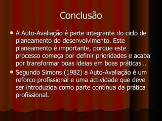 Conclusão A Auto-Avaliação é parte integrante do ciclo de planeamento do desenvolvimento. Este planeamento é importante, porque este processo começa por definir prioridades e acaba por transformar boas ideias em boas práticas… Segundo Simons (1982) a Auto-Avaliação é um reforço profissional e uma actividade que deve ser introduzida como parte contínua da prática profissional. 