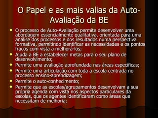 O Papel e as mais valias da Auto-Avaliação da BE O processo de Auto-Avaliação permite desenvolver uma abordagem essencialmente qualitativa, orientada para uma análise dos processos e dos resultados numa perspectiva formativa, permitindo identificar as necessidades e os pontos fracos com vista a melhorá-los; Ajuda a BE a estabelecer metas para o seu plano de desenvolvimento; Permite uma avaliação aprofundada nas áreas específicas; Permite uma articulação com toda a escola centrada no processo ensino-aprendizagem; Permite o auto-conhecimento; Permite que as escolas/agrupamentos desenvolvam a sua própria agenda com vista nos aspectos particulares da escolas, que os agentes identificaram como áreas que necessitam de melhoria; 
