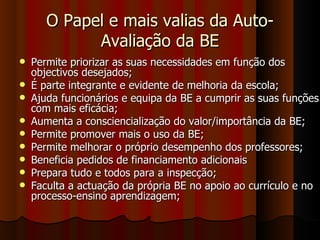 O Papel e mais valias da Auto-Avaliação da BE Permite priorizar as suas necessidades em função dos objectivos desejados; É parte integrante e evidente de melhoria da escola; Ajuda funcionários e equipa da BE a cumprir as suas funções com mais eficácia; Aumenta a consciencialização do valor/importância da BE; Permite promover mais o uso da BE; Permite melhorar o próprio desempenho dos professores; Beneficia pedidos de financiamento adicionais Prepara tudo e todos para a inspecção; Faculta a actuação da própria BE no apoio ao currículo e no processo-ensino aprendizagem; 