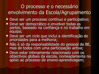 O processo e o necessário envolvimento da Escola/Agrupamento Deve ser um processo contínuo e participativo; Deve ser democrático e envolver todas as partes, baseado na confiança e no trabalho em equipa; Deve ser um ciclo que inclui a identificação de prioridades para a melhoria; Não é só da responsabilidade do pessoal da BE, mas de todos com uma participação activa; Deve estar intimamente relacionado com os objectivos globais da escola, nomeadamente no apoio ao processo de ensino-aprendizagem; 