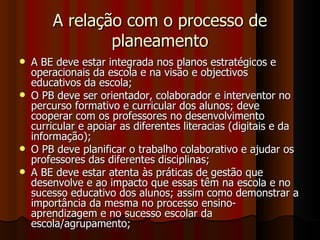 A relação com o processo de planeamento A BE deve estar integrada nos planos estratégicos e operacionais da escola e na visão e objectivos educativos da escola; O PB deve ser orientador, colaborador e interventor no percurso formativo e curricular dos alunos; deve cooperar com os professores no desenvolvimento curricular e apoiar as diferentes literacias (digitais e da informação); O PB deve planificar o trabalho colaborativo e ajudar os professores das diferentes disciplinas; A BE deve estar atenta às práticas de gestão que desenvolve e ao impacto que essas têm na escola e no sucesso educativo dos alunos; assim como demonstrar a importância da mesma no processo ensino-aprendizagem e no sucesso escolar da escola/agrupamento; 