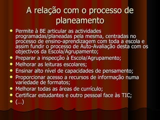 A relação com o processo de planeamento Permite à BE articular as actividades programadas/planeadas pela mesma, centradas no processo de ensino-aprendizagem com toda a escola e assim fundir o processo de Auto-Avaliação desta com os objectivos da Escola/Agrupamento; Preparar a inspecção à Escola/Agrupamento; Melhorar as leituras escolares; Ensinar alto nível de capacidades de pensamento; Proporcionar acesso a recursos de informação numa variedade de formatos; Melhorar todas as áreas de currículo; Certificar estudantes e outro pessoal face às TIC; (…) 