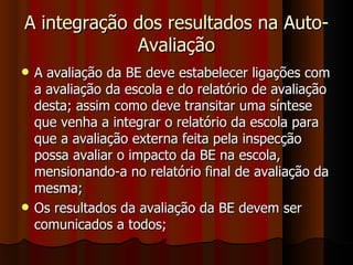 A integração dos resultados na Auto-Avaliação A avaliação da BE deve estabelecer ligações com a avaliação da escola e do relatório de avaliação desta; assim como deve transitar uma síntese que venha a integrar o relatório da escola para que a avaliação externa feita pela inspecção possa avaliar o impacto da BE na escola, mensionando-a no relatório final de avaliação da mesma; Os resultados da avaliação da BE devem ser comunicados a todos; 