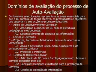 Domínios de avaliação do processo de Auto-Avaliação Os domínios seleccionados representam as áreas essenciais para que a BE cumpra, de forma efectiva, os pressupostos e objectivos que suportam a sua acção no processo educativo: A – Apoio ao Desenvolvimento Curricular A.1- Articulação Curricular da BE com as estruturas pedagógicas e os docentes; A.2- Desenvolvimento da Literacia da Informação; B – Leitura e Literacias C – Projectos, Parcerias e Actividades Livres e de Abertura à Comunidade C.1- Apoio a actividades livres, extra-curriculares e de enriquecimento curricular; C.2- Projectos e Parcerias; D – Gestão da Biblioteca Escolar D.1- Articulação da BE com a Escola/Agrupamento. Acesso e serviços prestados pela BE; D.2- Condições Humanas e materiais para a prestação de serviços; D.3- Gestão da colecção/da informação; 