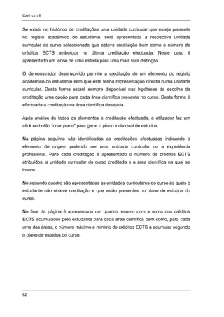 CAPÍTULO 6


Se existir no histórico de creditações uma unidade curricular que esteja presente
no registo académico do estudante, será apresentada a respectiva unidade
curricular do curso seleccionado que obteve creditação bem como o número de
créditos ECTS atribuídos na última creditação efectuada. Neste caso é
apresentado um ícone de uma estrela para uma mais fácil distinção.

O demonstrador desenvolvido permite a creditação de um elemento do registo
académico do estudante sem que este tenha representação directa numa unidade
curricular. Desta forma estará sempre disponível nas hipóteses de escolha da
creditação uma opção para cada área científica presente no curso. Desta forma é
efectuada a creditação na área científica desejada.

Após análise de todos os elementos e creditação efectuada, o utilizador faz um
click no botão “criar plano” para gerar o plano individual de estudos.

Na página seguinte são identificadas as creditações efectuadas indicando o
elemento de origem podendo ser uma unidade curricular ou a experiência
profissional. Para cada creditação é apresentado o número de créditos ECTS
atribuídos, a unidade curricular do curso creditada e a área científica na qual se
insere.

No segundo quadro são apresentadas as unidades curriculares do curso às quais o
estudante não obteve creditação e que estão presentes no plano de estudos do
curso.

No final da página é apresentado um quadro resumo com a soma dos créditos
ECTS acumulados pelo estudante para cada área científica bem como, para cada
uma das áreas, o número máximo e mínimo de créditos ECTS a acumular segundo
o plano de estudos do curso.




82
 