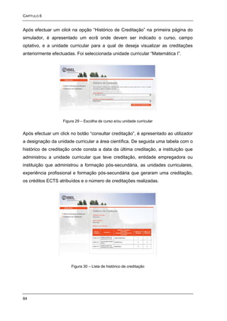 CAPÍTULO 6


Após efectuar um click na opção “Histórico de Creditação” na primeira página do
simulador, é apresentado um ecrã onde devem ser indicado o curso, campo
optativo, e a unidade curricular para a qual de deseja visualizar as creditações
anteriormente efectuadas. Foi seleccionada unidade curricular “Matemática I”.




                   Figura 29 – Escolha de curso e/ou unidade curricular


Após efectuar um click no botão “consultar creditação”, é apresentado ao utilizador
a designação da unidade curricular a área científica. De seguida uma tabela com o
histórico de creditação onde consta a data da última creditação, a instituição que
administrou a unidade curricular que teve creditação, entidade empregadora ou
instituição que administrou a formação pós-secundária, as unidades curriculares,
experiência profissional e formação pós-secundária que geraram uma creditação,
os créditos ECTS atribuídos e o número de creditações realizadas.




                       Figura 30 – Lista de histórico de creditação




84
 