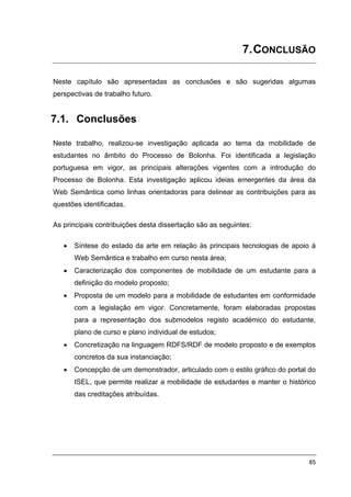 7. CONCLUSÃO

Neste capítulo são apresentadas as conclusões e são sugeridas algumas
perspectivas de trabalho futuro.


7.1. Conclusões

Neste trabalho, realizou-se investigação aplicada ao tema da mobilidade de
estudantes no âmbito do Processo de Bolonha. Foi identificada a legislação
portuguesa em vigor, as principais alterações vigentes com a introdução do
Processo de Bolonha. Esta investigação aplicou ideias emergentes da área da
Web Semântica como linhas orientadoras para delinear as contribuições para as
questões identificadas.

As principais contribuições desta dissertação são as seguintes:

   •   Síntese do estado da arte em relação às principais tecnologias de apoio à
       Web Semântica e trabalho em curso nesta área;
   •   Caracterização dos componentes de mobilidade de um estudante para a
       definição do modelo proposto;
   •   Proposta de um modelo para a mobilidade de estudantes em conformidade
       com a legislação em vigor. Concretamente, foram elaboradas propostas
       para a representação dos submodelos registo académico do estudante,
       plano de curso e plano individual de estudos;
   •   Concretização na linguagem RDFS/RDF de modelo proposto e de exemplos
       concretos da sua instanciação;
   •   Concepção de um demonstrador, articulado com o estilo gráfico do portal do
       ISEL, que permite realizar a mobilidade de estudantes e manter o histórico
       das creditações atribuídas.




                                                                              85
 