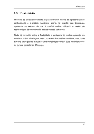 CONCLUSÃO



7.3. Discussão

O debate de ideias relativamente à opção entre um modelo de representação de
conhecimento e o modelo mantém-se aberto, no entanto, esta dissertação
apresenta um exemplo do que é possível realizar utilizando o modelo de
representação de conhecimento através da Web Semântica.

Nada foi concluído sobre a flexibilidade e vantagens do modelo proposto em
relação a outras abordagens, como por exemplo o modelo relacional, mas como
trabalho futuro poderá realizar-se uma comparação entre as duas implementações
de forma a constatar as diferenças.




                                                                            87
 