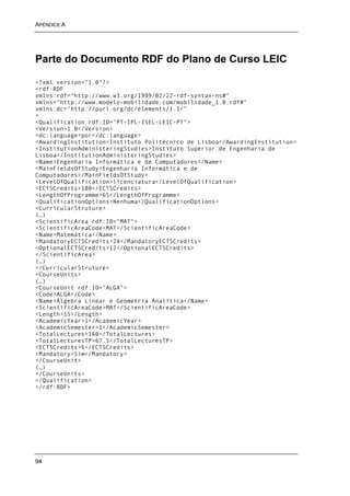 APÊNDICE A




Parte do Documento RDF do Plano de Curso LEIC

<?xml version="1.0"?>
<rdf:RDF
xmlns:rdf="http://www.w3.org/1999/02/22-rdf-syntax-ns#"
xmlns="http://www.modelo-mobilidade.com/mobilidade_1.0.rdf#"
xmlns:dc="http://purl.org/dc/elements/1.1/"
>
<Qualification rdf:ID="PT-IPL-ISEL-LEIC-PT">
<Version>1.0</Version>
<dc:language>por</dc:language>
<AwardingInstitution>Instituto Politécnico de Lisboa</AwardingInstitution>
<InstitutionAdministeringStudies>Instituto Superior de Engenharia de
Lisboa</InstitutionAdministeringStudies>
<Name>Engenharia Informática e de Computadores</Name>
<MainFieldsOfStudy>Engenharia Informática e de
Computadores</MainFieldsOfStudy>
<LevelOfQualification>licenciatura</LevelOfQualification>
<ECTSCredits>180</ECTSCredits>
<LengthOfProgramme>6S</LengthOfProgramme>
<QualificationOptions>Nenhuma</QualificationOptions>
<CurricularStruture>
(…)
<ScientificArea rdf:ID="MAT">
<ScientificAreaCode>MAT</ScientificAreaCode>
<Name>Matemática</Name>
<MandatoryECTSCredits>24</MandatoryECTSCredits>
<OptionalECTSCredits>12</OptionalECTSCredits>
</ScientificArea>
(…)
</CurricularStruture>
<CourseUnits>
(…)
<CourseUnit rdf:ID="ALGA">
<Code>ALGA</Code>
<Name>Álgebra Linear e Geometria Analítica</Name>
<ScientificAreaCode>MAT</ScientificAreaCode>
<Length>1S</Length>
<AcademicYear>1</AcademicYear>
<AcademicSemester>1</AcademicSemester>
<TotalLectures>160</TotalLectures>
<TotalLecturesTP>67,5</TotalLecturesTP>
<ECTSCredits>6</ECTSCredits>
<Mandatory>Sim</Mandatory>
</CourseUnit>
(…)
</CourseUnits>
</Qualification>
</rdf:RDF>




94
 