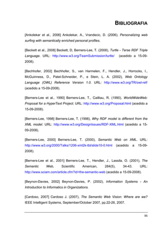 BIBLIOGRAFIA

[Ankolekar et al., 2006] Ankolekar, A., Vrandecic, D. (2006), Personalizing web
surfing with semantically enriched personal profiles.

[Beckett et al., 2008] Beckett, D, Berners-Lee, T. (2008), Turtle - Terse RDF Triple
Language. URL: http://www.w3.org/TeamSubmission/turtle/            (acedido a 15-09-
2008).

[Bechhofer, 2002] Bechhofer, S., van Harmelen, F., Hendler, J., Horrocks, I.,
McGuinness, D., Patel-Schneider, P., e Stein, L. A. (2002), Web Ontology
Language (OWL) Reference Version 1.0. URL: http://www.w3.org/TR/owl-ref/
(acedido a 15-09-2008).

[Berners-Lee et al., 1990] Berners-Lee, T., Cailliau, R. (1990), WorldWideWeb:
Proposal for a HyperText Project. URL: http://www.w3.org/Proposal.html (acedido a
15-09-2008).

[Berners-Lee, 1998] Berners-Lee, T. (1998), Why RDF model is different from the
XML model. URL: http://www.w3.org/DesignIssues/RDF-XML.html (acedido a 15-
09-2008).

[Berners-Lee, 2000] Berners-Lee, T. (2000), Semantic Web on XML. URL:
http://www.w3.org/2000/Talks/1206-xml2k-tbl/slide10-0.html        (acedido     a   15-09-
2008).

[Berners-Lee et al., 2001] Berners-Lee, T., Hendler, J., Lassila, O. (2001), The
Semantic       Web,       Scientific    American,       284(5),       34-43.        URL:
http://www.sciam.com/article.cfm?id=the-semantic-web (acedido a 15-09-2008).

[Beynon-Davies, 2002] Beynon-Davies, P. (2002), Information Systems - An
Introduction to Informatics in Organizations.

[Cardoso, 2007] Cardoso J. (2007), The Semantic Web Vision: Where are we?
IEEE Intelligent Systems, September/October 2007, pp.22-26, 2007.


                                                                                       95
 