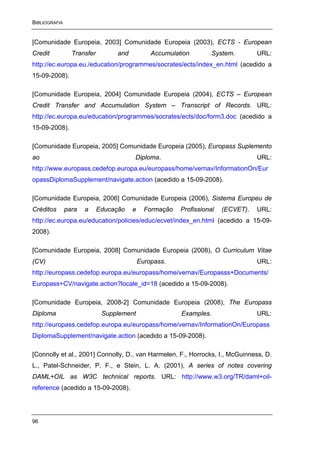 BIBLIOGRAFIA


[Comunidade Europeia, 2003] Comunidade Europeia (2003), ECTS - European
Credit           Transfer         and           Accumulation         System.       URL:
http://ec.europa.eu./education/programmes/socrates/ects/index_en.html (acedido a
15-09-2008).

[Comunidade Europeia, 2004] Comunidade Europeia (2004), ECTS – European
Credit Transfer and Accumulation System – Transcript of Records. URL:
http://ec.europa.eu/education/programmes/socrates/ects/doc/form3.doc (acedido a
15-09-2008).

[Comunidade Europeia, 2005] Comunidade Europeia (2005), Europass Suplemento
ao                                      Diploma.                                   URL:
http://www.europass.cedefop.europa.eu/europass/home/vernav/InformationOn/Eur
opassDiplomaSupplement/navigate.action (acedido a 15-09-2008).

[Comunidade Europeia, 2006] Comunidade Europeia (2006), Sistema Europeu de
Créditos       para   a     Educação    e     Formação   Profissional   (ECVET).   URL:
http://ec.europa.eu/education/policies/educ/ecvet/index_en.html (acedido a 15-09-
2008).

[Comunidade Europeia, 2008] Comunidade Europeia (2008), O Curriculum Vitae
(CV)                                        Europass.                              URL:
http://europass.cedefop.europa.eu/europass/home/vernav/Europasss+Documents/
Europass+CV/navigate.action?locale_id=18 (acedido a 15-09-2008).

[Comunidade Europeia, 2008-2] Comunidade Europeia (2008), The Europass
Diploma                      Supplement                  Examples.                 URL:
http://europass.cedefop.europa.eu/europass/home/vernav/InformationOn/Europass
DiplomaSupplement/navigate.action (acedido a 15-09-2008).

[Connolly et al., 2001] Connolly, D., van Harmelen, F., Horrocks, I., McGuinness, D.
L., Patel-Schneider, P. F., e Stein, L. A. (2001), A series of notes covering
DAML+OIL as W3C technical reports. URL: http://www.w3.org/TR/daml+oil-
reference (acedido a 15-09-2008).




96
 
