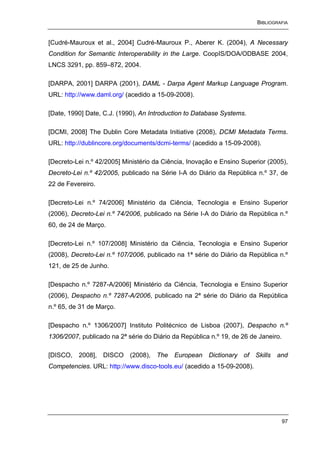 BIBLIOGRAFIA


[Cudré-Mauroux et al., 2004] Cudré-Mauroux P., Aberer K. (2004), A Necessary
Condition for Semantic Interoperability in the Large. CoopIS/DOA/ODBASE 2004,
LNCS 3291, pp. 859–872, 2004.

[DARPA, 2001] DARPA (2001), DAML - Darpa Agent Markup Language Program.
URL: http://www.daml.org/ (acedido a 15-09-2008).

[Date, 1990] Date, C.J. (1990), An Introduction to Database Systems.

[DCMI, 2008] The Dublin Core Metadata Initiative (2008), DCMI Metadata Terms.
URL: http://dublincore.org/documents/dcmi-terms/ (acedido a 15-09-2008).

[Decreto-Lei n.º 42/2005] Ministério da Ciência, Inovação e Ensino Superior (2005),
Decreto-Lei n.º 42/2005, publicado na Série I-A do Diário da República n.º 37, de
22 de Fevereiro.

[Decreto-Lei n.º 74/2006] Ministério da Ciência, Tecnologia e Ensino Superior
(2006), Decreto-Lei n.º 74/2006, publicado na Série I-A do Diário da República n.º
60, de 24 de Março.

[Decreto-Lei n.º 107/2008] Ministério da Ciência, Tecnologia e Ensino Superior
(2008), Decreto-Lei n.º 107/2006, publicado na 1ª série do Diário da República n.º
121, de 25 de Junho.

[Despacho n.º 7287-A/2006] Ministério da Ciência, Tecnologia e Ensino Superior
(2006), Despacho n.º 7287-A/2006, publicado na 2ª série do Diário da República
n.º 65, de 31 de Março.

[Despacho n.º 1306/2007] Instituto Politécnico de Lisboa (2007), Despacho n.º
1306/2007, publicado na 2ª série do Diário da República n.º 19, de 26 de Janeiro.

[DISCO, 2008], DISCO (2008), The European Dictionary of Skills and
Competencies. URL: http://www.disco-tools.eu/ (acedido a 15-09-2008).




                                                                                    97
 