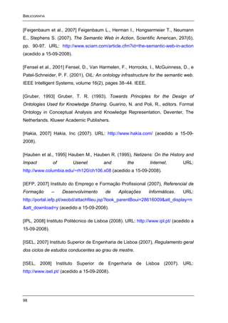 BIBLIOGRAFIA


[Feigenbaum et al., 2007] Feigenbaum L., Herman I., Hongsermeier T., Neumann
E., Stephens S. (2007), The Semantic Web in Action, Scientific American, 297(6),
pp. 90-97. URL: http://www.sciam.com/article.cfm?id=the-semantic-web-in-action
(acedido a 15-09-2008).

[Fensel et al., 2001] Fensel, D., Van Harmelen, F., Horrocks, I., McGuinness, D., e
Patel-Schneider, P. F. (2001), OIL: An ontology infrastructure for the semantic web.
IEEE Intelligent Systems, volume 16(2), pages 38–44. IEEE.

[Gruber, 1993] Gruber, T. R. (1993), Towards Principles for the Design of
Ontologies Used for Knowledge Sharing. Guarino, N. and Poli, R., editors. Formal
Ontology in Conceptual Analysis and Knowledge Representation, Deventer, The
Netherlands. Kluwer Academic Publishers.

[Hakia, 2007] Hakia, Inc (2007). URL: http://www.hakia.com/ (acedido a 15-09-
2008).

[Hauben et al., 1995] Hauben M., Hauben R. (1995), Netizens: On the History and
Impact         of         Usenet        and         the         Internet.       URL:
http://www.columbia.edu/~rh120/ch106.x08 (acedido a 15-09-2008).

[IEFP, 2007] Instituto do Emprego e Formação Profissional (2007), Referencial de
Formação       –    Desenvolvimento      de     Aplicações     Informáticas.    URL:
http://portal.iefp.pt/xeobd/attachfileu.jsp?look_parentBoui=28616009&att_display=n
&att_download=y (acedido a 15-09-2008).

[IPL, 2008] Instituto Politécnico de Lisboa (2008). URL: http://www.ipl.pt/ (acedido a
15-09-2008).

[ISEL, 2007] Instituto Superior de Engenharia de Lisboa (2007), Regulamento geral
dos ciclos de estudos conducentes ao grau de mestre.

[ISEL, 2008] Instituto Superior de Engenharia de Lisboa (2007). URL:
http://www.isel.pt/ (acedido a 15-09-2008).




98
 