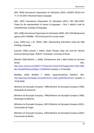 BIBLIOGRAFIA


[ISO, 2003] International Organization for Standards (2003), ISO/IEC 9075(1-4,9-
11,13,14):2003: Structured Query Language.

[ISO, 2007] International Organization for Standards (2007), ISO 639-3:2007:
Codes for the representation of names of languages -- Part 3: Alpha-3 code for
comprehensive coverage of languages.

[ISO, 2008] International Organization for Standards (2008), ISO 3166 Maintenance
agency (ISO 3166/MA) - ISO's focal point for country codes.

[Lacy, 2005] Lacy, L.W. (2005), OWL: Representing Information Using the Web
Ontology Language.

[Lesnard, 2005] Lesnard, L (2005), Social Change, Daily Life, and the Internet,
Chimera Working Paper, 2005-07. Colchester: University of Essex.

[Markoff, 2006] Markoff, J. (2006), Entrepreneurs See a Web Guided by Common
Sense.                                                                       URL:
http://www.nytimes.com/2006/11/12/business/12web.html?pagewanted=1&ei=5088
&en=254d697964cedc62&ex=1320987600 (acedido a 15-09-2008).

[McAffee,   2004],   McAffee   T.   (2004),   UpperCamelCase   Definition.   URL:
http://searchsoa.techtarget.com/sDefinition/0,,sid26_gci824363,00.html (acedido a
15-09-2008).

[Ministros da Educação Europeus, 1998] Ministros da Educação Europeus (1998),
Declaração de Sorbonne.

[Ministros da Educação Europeus, 1999] Ministros da Educação Europeus (1999),
Declaração de Bolonha.

[Ministros da Educação Europeus, 2001] Ministros da Educação Europeus (2001),
Comunicado de Praga.

[Ministros da Educação Europeus, 2003] Ministros da Educação Europeus (2003),
Comunicado de Berlim.


                                                                               99
 