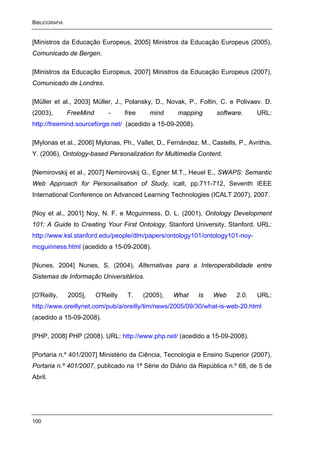 BIBLIOGRAFIA


[Ministros da Educação Europeus, 2005] Ministros da Educação Europeus (2005),
Comunicado de Bergen.

[Ministros da Educação Europeus, 2007] Ministros da Educação Europeus (2007),
Comunicado de Londres.

[Müller et al., 2003] Müller, J., Polansky, D., Novak, P., Foltin, C. e Polivaev. D.
(2003),        FreeMind       -      free     mind     mapping     software.     URL:
http://freemind.sourceforge.net/ (acedido a 15-09-2008).

[Mylonas et al., 2006] Mylonas, Ph., Vallet, D., Fernández, M., Castells, P., Avrithis,
Y. (2006), Ontology-based Personalization for Multimedia Content.

[Nemirovskij et al., 2007] Nemirovskij G., Egner M.T., Heuel E., SWAPS: Semantic
Web Approach for Personalisation of Study, icalt, pp.711-712, Seventh IEEE
International Conference on Advanced Learning Technologies (ICALT 2007), 2007.

[Noy et al., 2001] Noy, N. F. e Mcguinness, D. L. (2001), Ontology Development
101: A Guide to Creating Your First Ontology. Stanford University, Stanford. URL:
http://www.ksl.stanford.edu/people/dlm/papers/ontology101/ontology101-noy-
mcguinness.html (acedido a 15-09-2008).

[Nunes, 2004] Nunes, S. (2004), Alternativas para a Interoperabilidade entre
Sistemas de Informação Universitários.

[O'Reilly,     2005],     O'Reilly    T.    (2005),   What   Is   Web     2.0.   URL:
http://www.oreillynet.com/pub/a/oreilly/tim/news/2005/09/30/what-is-web-20.html
(acedido a 15-09-2008).

[PHP, 2008] PHP (2008). URL: http://www.php.net/ (acedido a 15-09-2008).

[Portaria n.º 401/2007] Ministério da Ciência, Tecnologia e Ensino Superior (2007),
Portaria n.º 401/2007, publicado na 1ª Série do Diário da República n.º 68, de 5 de
Abril.




100
 