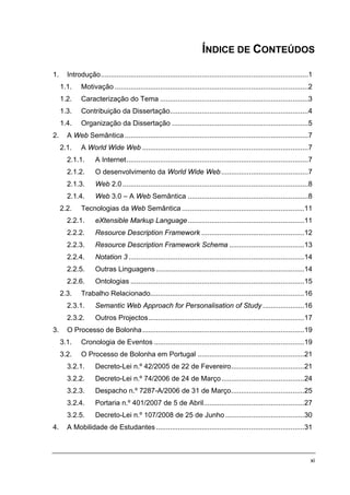 ÍNDICE DE CONTEÚDOS

1.     Introdução.........................................................................................................1
     1.1.    Motivação ..................................................................................................2
     1.2.    Caracterização do Tema ...........................................................................3
     1.3.    Contribuição da Dissertação......................................................................4
     1.4.    Organização da Dissertação .....................................................................5
2.     A Web Semântica .............................................................................................7
     2.1.    A World Wide Web ....................................................................................7
       2.1.1.       A Internet............................................................................................7
       2.1.2.       O desenvolvimento da World Wide Web ............................................7
       2.1.3.       Web 2.0 ..............................................................................................8
       2.1.4.       Web 3.0 – A Web Semântica .............................................................8
     2.2.    Tecnologias da Web Semântica ..............................................................11
       2.2.1.       eXtensible Markup Language...........................................................11
       2.2.2.       Resource Description Framework ....................................................12
       2.2.3.       Resource Description Framework Schema ......................................13
       2.2.4.       Notation 3 .........................................................................................14
       2.2.5.       Outras Linguagens ...........................................................................14
       2.2.6.       Ontologias ........................................................................................15
     2.3.    Trabalho Relacionado..............................................................................16
       2.3.1.       Semantic Web Approach for Personalisation of Study .....................16
       2.3.2.       Outros Projectos...............................................................................17
3.     O Processo de Bolonha..................................................................................19
     3.1.    Cronologia de Eventos ............................................................................19
     3.2.    O Processo de Bolonha em Portugal ......................................................21
       3.2.1.       Decreto-Lei n.º 42/2005 de 22 de Fevereiro.....................................21
       3.2.2.       Decreto-Lei n.º 74/2006 de 24 de Março..........................................24
       3.2.3.       Despacho n.º 7287-A/2006 de 31 de Março.....................................25
       3.2.4.       Portaria n.º 401/2007 de 5 de Abril...................................................27
       3.2.5.       Decreto-Lei n.º 107/2008 de 25 de Junho ........................................30
4.     A Mobilidade de Estudantes ...........................................................................31



                                                                                                                          xi
 