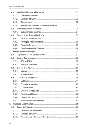 ÍNDICE DE CONTEÚDOS


      4.1.    Mobilidade Durante a Formação .............................................................31
        4.1.1.      Contrato de Estudos.........................................................................31
        4.1.2.      Mudança de Curso ...........................................................................32
        4.1.3.      Transferência ...................................................................................32
        4.1.4.      Inscrição em unidades curriculares isoladas ....................................33
      4.2.    Mobilidade Após a Formação ..................................................................34
        4.2.1.      Suplemento ao Diploma ...................................................................34
      4.3.    Componentes Para a Mobilidade ............................................................35
        4.3.1.      Experiência Profissional ...................................................................35
        4.3.2.      Formação Pós-Secundária...............................................................35
        4.3.3.      Plano de Curso.................................................................................35
        4.3.4.      Plano Individual de Estudos .............................................................36
5.      Modelo de Representação..............................................................................37
      5.1.    Representação de Conhecimento ...........................................................37
      5.2.    Opções Tecnológicas ..............................................................................38
        5.2.1.      RDF e RDFS ....................................................................................38
        5.2.2.      Notações Utilizadas..........................................................................38
      5.3.    Convenções Técnicas .............................................................................39
        5.3.1.      Idiomas.............................................................................................39
        5.3.2.      Nomenclaturas .................................................................................39
      5.4.    Modelo para a Mobilidade .......................................................................39
        5.4.1.      Multilingue ........................................................................................41
        5.4.2.      Controlo de Versões.........................................................................42
        5.4.3.      Competências ..................................................................................42
        5.4.4.      Unidades Curriculares ......................................................................44
        5.4.5.      Registo Académico ..........................................................................46
        5.4.6.      Plano do Curso.................................................................................58
        5.4.7.      Plano Individual de Estudos .............................................................61
6.      Avaliação Experimental ..................................................................................65
      6.1.    Casos de Utilização.................................................................................65
        6.1.1.      Estudante em Mobilidade .................................................................65
        6.1.2.      Mudança de Curso ...........................................................................67
        6.1.3.      Transferência e Formação Pós-Secundária .....................................68


xii
 