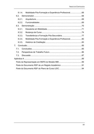 ÍNDICE DE CONTEÚDOS


       6.1.4.       Mobilidade Pós-Formação e Experiência Profissional......................68
     6.2.    Demonstrador..........................................................................................68
       6.2.1.       Arquitectura ......................................................................................69
       6.2.2.       Funcionalidades ...............................................................................69
     6.3.    Demonstração .........................................................................................70
       6.3.1.       Estudante em Mobilidade .................................................................71
       6.3.2.       Mudança de Curso ...........................................................................74
       6.3.3.       Transferência e Formação Pós-Secundária .....................................77
       6.3.4.       Mobilidade Pós-Formação e Experiência Profissional......................80
       6.3.5.       Histórico de Creditação ....................................................................83
7.     Conclusão.......................................................................................................85
     7.1.    Conclusões..............................................................................................85
     7.2.    Perspectivas de Trabalho Futuro.............................................................86
     7.3.    Discussão ................................................................................................87
Apêndice A ............................................................................................................89
     Parte da Representação em RDFS do Modelo MM ...........................................89
     Parte do Documento RDF de um Registo Académico .......................................91
     Parte do Documento RDF do Plano de Curso LEIC...........................................94




                                                                                                                      xiii
 